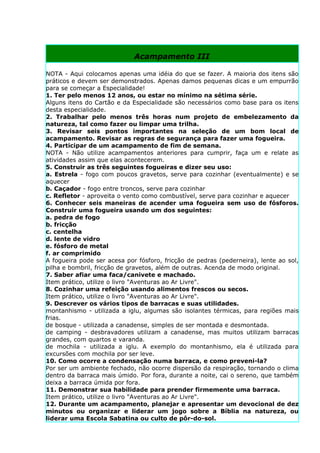 Acampamento III

NOTA - Aqui colocamos apenas uma idéia do que se fazer. A maioria dos itens são
práticos e devem ser demonstrados. Apenas damos pequenas dicas e um empurrão
para se começar a Especialidade!
1. Ter pelo menos 12 anos, ou estar no mínimo na sétima série.
Alguns itens do Cartão e da Especialidade são necessários como base para os itens
desta especialidade.
2. Trabalhar pelo menos três horas num projeto de embelezamento da
natureza, tal como fazer ou limpar uma trilha.
3. Revisar seis pontos importantes na seleção de um bom local de
acampamento. Revisar as regras de segurança para fazer uma fogueira.
4. Participar de um acampamento de fim de semana.
NOTA - Não utilize acampamentos anteriores para cumprir, faça um e relate as
atividades assim que elas acontecerem.
5. Construir as três seguintes fogueiras e dizer seu uso:
a. Estrela - fogo com poucos gravetos, serve para cozinhar (eventualmente) e se
aquecer
b. Caçador - fogo entre troncos, serve para cozinhar
c. Refletor - aproveita o vento como combustível, serve para cozinhar e aquecer
6. Conhecer seis maneiras de acender uma fogueira sem uso de fósforos.
Construir uma fogueira usando um dos seguintes:
a. pedra de fogo
b. fricção
c. centelha
d. lente de vidro
e. fósforo de metal
f. ar comprimido
A fogueira pode ser acesa por fósforo, fricção de pedras (pederneira), lente ao sol,
pilha e bombril, fricção de gravetos, além de outras. Acenda de modo original.
7. Saber afiar uma faca/canivete e machado.
Item prático, utilize o livro "Aventuras ao Ar Livre".
8. Cozinhar uma refeição usando alimentos frescos ou secos.
Item prático, utilize o livro "Aventuras ao Ar Livre".
9. Descrever os vários tipos de barracas e suas utilidades.
montanhismo - utilizada a iglu, algumas são isolantes térmicas, para regiões mais
frias.
de bosque - utilizada a canadense, simples de ser montada e desmontada.
de camping - desbravadores utilizam a canadense, mas muitos utilizam barracas
grandes, com quartos e varanda.
de mochila - utilizada a iglu. A exemplo do montanhismo, ela é utilizada para
excursões com mochila por ser leve.
10. Como ocorre a condensação numa barraca, e como preveni-la?
Por ser um ambiente fechado, não ocorre dispersão da respiração, tornando o clima
dentro da barraca mais úmido. Por fora, durante a noite, cai o sereno, que também
deixa a barraca úmida por fora.
11. Demonstrar sua habilidade para prender firmemente uma barraca.
Item prático, utilize o livro "Aventuras ao Ar Livre".
12. Durante um acampamento, planejar e apresentar um devocional de dez
minutos ou organizar e liderar um jogo sobre a Bíblia na natureza, ou
liderar uma Escola Sabatina ou culto de pôr-do-sol.
 
