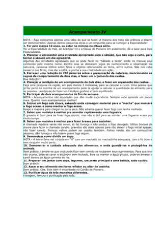 Acampamento IV
NOTA - Aqui colocamos apenas uma idéia do que se fazer. A maioria dos itens são práticos e devem
ser demonstrados. Apenas damos pequenas dicas e um empurrão para se começar a Especialidade!
1. Ter pelo menos 12 anos, ou estar no mínimo na oitava série.
Ter a Especialidade de Hab. de Acampar III e a Classe de Pioneiro em andamento, dá a base para esta
Especialidade.
2. Planejar e apresentar uma atividade apropriada para o sábado, que não seja o culto, para
tornar o sábado um dia agradável.
Algumas das atividades agradáveis que se pode fazer no "Sábado a tarde" estão no manual azul
conhecido pelo mesmo nome. Dentre elas se destacam jogos de conhecimento e observação da
natureza, pesquisa bíblica sobre fatos o objetos relacionados ao tema, entre outros. Não nos cabe
passar o que fazer, mas dar a idéia, e ponha a sua criatividade em ação.
3. Escrever uma redação de 200 palavras sobre a preservação da natureza, mencionando as
regras de comportamento de dois dias, e fazer um orçamento dos custos.
Boa redação!!!
4. Planejar o cardápio de um acampamento de dois dias, e fazer um orçamento dos custos.
Faça uma pesquisa na região, em pelo menos 3 mercados, para se calcular o custo. Uma pessoa que
já fez parte da cozinha de um acampamento pode te ajudar a calcular a quantidade de alimento para
as pessoas. Lembre-se de fazer um cardápio gostoso e bem equilibrado.
5. Participar de dois acampamentos de fim de semana.
NOTA - Acampamentos são atividades que dão muita experiência. Sempre você aprende um pouco
mais. Quanto mais acampamentos melhor!
6. Iniciar um fogo sob chuva, sabendo onde conseguir material para a "mecha" que manterá
o fogo aceso, e como manter o fogo aceso.
Raspe a madeira para chegar na parte seca. Não adianta querer fazer fogo com lenha molhada.
7. Saber que madeira é melhor pra acender rapidamente uma fogueira.
O graveto é bom para se fazer fogo rápido, mas não é útil para se manter uma fogueira acesa por
muito tempo.
8. Saber que madeira é melhor para fazer brasas para cozinhar.
A chamada madeira verde não serve, só faz fumaça e não produz o fogo desejado. Utilize troncos de
árvore para fazer o chamado carvão. gravetos são úteis apenas para não deixar o fogo inicial apagar,
não fazer carvão. Troncos velhos podem ser usados também. Folhas verdes são um combustível
péssimo, dão fumaça e não fazem quase fogo algum.
9. Demonstrar como dividir um fogo.
NOTA - A lenha deve ser cortada em "V" com um machado ou machadinha adequada, com o fio bom e
sem ninguém muito perto.
10. Demonstrar o cuidado adequado dos alimentos, e onde guardá-los e protegê-los de
animais.
Item prático. Lembre-se que você pode ficar sem comida se roubarem seus suprimentos. Para que isso
não ocorra, pode-se cavar e esconder bem fechado. Para se manter a água gelada, pode-se amarra o
cantil dentro da água corrente do rio.
11. Preparar um jantar com sopa, legumes, um prato principal e uma bebida, tudo cozido.
Item prático.
12. Assar o seu alimento em forno refletor ou altar de cozinha.
Item prático. Obs. Este item é encontrado no Cartão de Pioneiro.
13. Purificar água de três maneiras diferentes.
Filtragem, fervura e purificação pelo iodo.
 