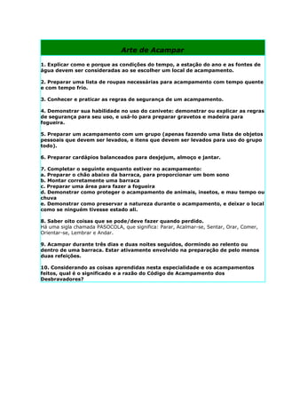 Arte de Acampar

1. Explicar como e porque as condições do tempo, a estação do ano e as fontes de
água devem ser consideradas ao se escolher um local de acampamento.

2. Preparar uma lista de roupas necessárias para acampamento com tempo quente
e com tempo frio.

3. Conhecer e praticar as regras de segurança de um acampamento.

4. Demonstrar sua habilidade no uso do canivete: demonstrar ou explicar as regras
de segurança para seu uso, e usá-lo para preparar gravetos e madeira para
fogueira.

5. Preparar um acampamento com um grupo (apenas fazendo uma lista de objetos
pessoais que devem ser levados, e itens que devem ser levados para uso do grupo
todo).

6. Preparar cardápios balanceados para desjejum, almoço e jantar.

7. Completar o seguinte enquanto estiver no acampamento:
a. Preparar o chão abaixo da barraca, para proporcionar um bom sono
b. Montar corretamente uma barraca
c. Preparar uma área para fazer a fogueira
d. Demonstrar como proteger o acampamento de animais, insetos, e mau tempo ou
chuva
e. Demonstrar como preservar a natureza durante o acampamento, e deixar o local
como se ninguém tivesse estado ali.

8. Saber oito coisas que se pode/deve fazer quando perdido.
Há uma sigla chamada PASOCOLA, que significa: Parar, Acalmar-se, Sentar, Orar, Comer,
Orientar-se, Lembrar e Andar.

9. Acampar durante três dias e duas noites seguidos, dormindo ao relento ou
dentro de uma barraca. Estar ativamente envolvido na preparação de pelo menos
duas refeições.

10. Considerando as coisas aprendidas nesta especialidade e os acampamentos
feitos, qual é o significado e a razão do Código de Acampamento dos
Desbravadores?
 