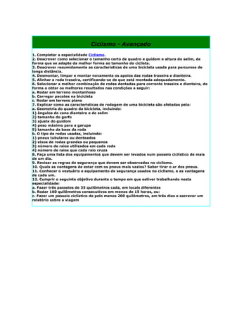 Ciclismo - Avançado
1. Completar a especialidade Ciclismo.
2. Descrever como selecionar o tamanho certo de quadro e guidom e altura do selim, de
forma que se adapte da melhor forma ao tamanho do ciclista.
3. Descrever resumidamente as características de uma bicicleta usada para percursos de
longa distância.
4. Desmontar, limpar e montar novamente os apoios das rodas traseira e dianteira.
5. Alinhar a roda traseira, certificando-se de que está montada adequadamente.
6. Selecionar a melhor combinação de rodas dentadas para corrente traseira e dianteira, de
forma a obter os melhores resultados nas condições a seguir:
a. Rodar em terreno montanhoso
b. Carregar pacotes na bicicleta
c. Rodar em terreno plano
7. Explicar como as características de rodagem de uma bicicleta são afetadas pela:
a. Geometria do quadro da bicicleta, incluindo:
1) ângulos do cano dianteiro e do selim
2) tamanho do garfo
3) ajuste do guidom
4) peso máximo para a garupa
5) tamanho da base da roda
b. O tipo de rodas usadas, incluindo:
1) pneus tubulares ou denteados
2) eixos de rodas grandes ou pequenos
3) número de raios utilizados em cada roda
4) número de raios que cada raio cruza
8. Faça uma lista dos equipamentos que devem ser levados num passeio ciclístico de mais
de um dia.
9. Revisar as regras de segurança que devem ser observadas no ciclismo.
10. Quais as vantagens de estar com os pneus mais vazios? Saber tirar o ar dos pneus.
11. Conhecer o vestuário e equipamento de segurança usados no ciclismo, e as vantagens
de cada um.
12. Cumprir o seguinte objetivo durante o tempo em que estiver trabalhando nesta
especialidade:
a. Fazer três passeios de 35 quilômetros cada, em locais diferentes
b. Rodar 160 quilômetros consecutivos em menos de 15 horas, ou:
c. Fazer um passeio ciclístico de pelo menos 200 quilômetros, em três dias e escrever um
relatório sobre a viagem
 