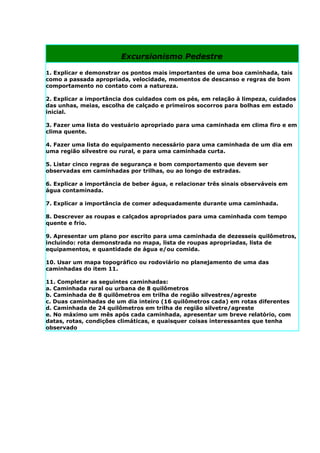Excursionismo Pedestre

1. Explicar e demonstrar os pontos mais importantes de uma boa caminhada, tais
como a passada apropriada, velocidade, momentos de descanso e regras de bom
comportamento no contato com a natureza.

2. Explicar a importância dos cuidados com os pés, em relação à limpeza, cuidados
das unhas, meias, escolha de calçado e primeiros socorros para bolhas em estado
inicial.

3. Fazer uma lista do vestuário apropriado para uma caminhada em clima firo e em
clima quente.

4. Fazer uma lista do equipamento necessário para uma caminhada de um dia em
uma região silvestre ou rural, e para uma caminhada curta.

5. Listar cinco regras de segurança e bom comportamento que devem ser
observadas em caminhadas por trilhas, ou ao longo de estradas.

6. Explicar a importância de beber água, e relacionar três sinais observáveis em
água contaminada.

7. Explicar a importância de comer adequadamente durante uma caminhada.

8. Descrever as roupas e calçados apropriados para uma caminhada com tempo
quente e frio.

9. Apresentar um plano por escrito para uma caminhada de dezesseis quilômetros,
incluindo: rota demonstrada no mapa, lista de roupas apropriadas, lista de
equipamentos, e quantidade de água e/ou comida.

10. Usar um mapa topográfico ou rodoviário no planejamento de uma das
caminhadas do item 11.

11. Completar as seguintes caminhadas:
a. Caminhada rural ou urbana de 8 quilômetros
b. Caminhada de 8 quilômetros em trilha de região silvestres/agreste
c. Duas caminhadas de um dia inteiro (16 quilômetros cada) em rotas diferentes
d. Caminhada de 24 quilômetros em trilha de região silvetre/agreste
e. No máximo um mês após cada caminhada, apresentar um breve relatório, com
datas, rotas, condições climáticas, e quaisquer coisas interessantes que tenha
observado
 