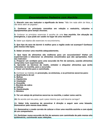Excursionismo Pedestre com Mochila

1. Discutir com seu instrutor o significado do lema: “Não tire nada além de fotos, e
não deixe além de pegadas”.

2. Conhecer os principais conceitos          em    relação   a   vestuário,   calçados   e
equipamentos para tempo chuvoso.

3. Conhecer os princípios essenciais à escolha de uma boa mochila. Em situação de
emergência, o que pode ser usado no lugar de uma mochila?

4. Saber que objetos são essenciais no excursionismo.

5. Que tipo de saco de dormir é melhor para a região onde vai acampar? Conhecer
pelo menos três tipos.

6. Saber arrumar uma mochila adequadamente.

7. Que tipos de alimentos são melhores para um excursionista? Visitar um
supermercado e relacionar os alimentos encontrados que são apropriados. Com
seu instrutor:
a. Preparar um cardápio para uma excursão de fim de semana, usando alimentos
comprados num supermercado.
b. Aprender as técnicas de medir, embalar e etiquetar alimentos que serão
colocados na mochila, para a excursão.
c. Fazer um lanche para a caminhada.

8. Conhecer as medidas de prevenção, os sintomas, e os primeiros socorros para:
a. Queimadura de sol
b. Bolhas
c. Hipotermia
d. Insolação
e. Exaustão
f. Mordida de cobra
g. Cólicas
h. Desidratação
i. Câimbra

9. Ter um estojo de primeiros socorros na mochila, e saber como usá-lo.

10. De acordo com seu peso, qual o peso máximo que você deveria carregar?

11. Saber três maneiras de encontrar â direção a seguir sem uma bússola.
Demonstrar pelo menos duas delas.

12. Demonstrar o modo correto de colocar e tirar uma mochila sozinho e com ajuda
de um companheiro.

13. Participar numa excursão de fim de semana com caminhada de pelo menos oito
quilômetros, cozinhando suas refeições.
 