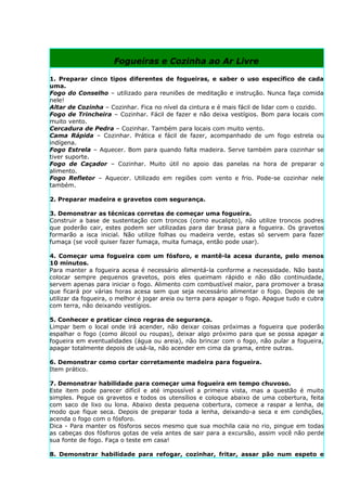 Fogueiras e Cozinha ao Ar Livre

1. Preparar cinco tipos diferentes de fogueiras, e saber o uso específico de cada
uma.
Fogo do Conselho – utilizado para reuniões de meditação e instrução. Nunca faça comida
nele!
Altar de Cozinha – Cozinhar. Fica no nível da cintura e é mais fácil de lidar com o cozido.
Fogo de Trincheira – Cozinhar. Fácil de fazer e não deixa vestígios. Bom para locais com
muito vento.
Cercadura de Pedra – Cozinhar. Também para locais com muito vento.
Cama Rápida – Cozinhar. Prática e fácil de fazer, acompanhado de um fogo estrela ou
indígena.
Fogo Estrela – Aquecer. Bom para quando falta madeira. Serve também para cozinhar se
tiver suporte.
Fogo de Caçador – Cozinhar. Muito útil no apoio das panelas na hora de preparar o
alimento.
Fogo Refletor – Aquecer. Utilizado em regiões com vento e frio. Pode-se cozinhar nele
também.

2. Preparar madeira e gravetos com segurança.

3. Demonstrar as técnicas corretas de começar uma fogueira.
Construir a base de sustentação com troncos (como eucalipto), não utilize troncos podres
que poderão cair, estes podem ser utilizadas para dar brasa para a fogueira. Os gravetos
formarão a isca inicial. Não utilize folhas ou madeira verde, estas só servem para fazer
fumaça (se você quiser fazer fumaça, muita fumaça, então pode usar).

4. Começar uma fogueira com um fósforo, e mantê-la acesa durante, pelo menos
10 minutos.
Para manter a fogueira acesa é necessário alimentá-la conforme a necessidade. Não basta
colocar sempre pequenos gravetos, pois eles queimam rápido e não dão continuidade,
servem apenas para iniciar o fogo. Alimento com combustível maior, para promover a brasa
que ficará por várias horas acesa sem que seja necessário alimentar o fogo. Depois de se
utilizar da fogueira, o melhor é jogar areia ou terra para apagar o fogo. Apague tudo e cubra
com terra, não deixando vestígios.

5. Conhecer e praticar cinco regras de segurança.
Limpar bem o local onde irá acender, não deixar coisas próximas a fogueira que poderão
espalhar o fogo (como álcool ou roupas), deixar algo próximo para que se possa apagar a
fogueira em eventualidades (água ou areia), não brincar com o fogo, não pular a fogueira,
apagar totalmente depois de usá-la, não acender em cima da grama, entre outras.

6. Demonstrar como cortar corretamente madeira para fogueira.
Item prático.

7. Demonstrar habilidade para começar uma fogueira em tempo chuvoso.
Este item pode parecer difícil e até impossível a primeira vista, mas a questão é muito
simples. Pegue os gravetos e todos os utensílios e coloque abaixo de uma cobertura, feita
com saco de lixo ou lona. Abaixo desta pequena cobertura, comece a raspar a lenha, de
modo que fique seca. Depois de preparar toda a lenha, deixando-a seca e em condições,
acenda o fogo com o fósforo.
Dica - Para manter os fósforos secos mesmo que sua mochila caia no rio, pingue em todas
as cabeças dos fósforos gotas de vela antes de sair para a excursão, assim você não perde
sua fonte de fogo. Faça o teste em casa!

8. Demonstrar habilidade para refogar, cozinhar, fritar, assar pão num espeto e
 