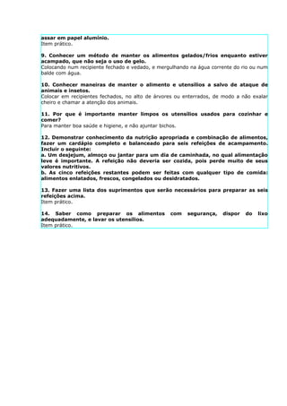 assar em papel alumínio.
Item prático.

9. Conhecer um método de manter os alimentos gelados/frios enquanto estiver
acampado, que não seja o uso de gelo.
Colocando num recipiente fechado e vedado, e mergulhando na água corrente do rio ou num
balde com água.

10. Conhecer maneiras de manter o alimento e utensílios a salvo de ataque de
animais e insetos.
Colocar em recipientes fechados, no alto de árvores ou enterrados, de modo a não exalar
cheiro e chamar a atenção dos animais.

11. Por que é importante manter limpos os utensílios usados para cozinhar e
comer?
Para manter boa saúde e higiene, e não ajuntar bichos.

12. Demonstrar conhecimento da nutrição apropriada e combinação de alimentos,
fazer um cardápio completo e balanceado para seis refeições de acampamento.
Incluir o seguinte:
a. Um desjejum, almoço ou jantar para um dia de caminhada, no qual alimentação
leve é importante. A refeição não deveria ser cozida, pois perde muito de seus
valores nutritivos.
b. As cinco refeições restantes podem ser feitas com qualquer tipo de comida:
alimentos enlatados, frescos, congelados ou desidratados.

13. Fazer uma lista dos suprimentos que serão necessários para preparar as seis
refeições acima.
Item prático.

14. Saber como preparar os alimentos             com    segurança,   dispor   do   lixo
adequadamente, e lavar os utensílios.
Item prático.
 