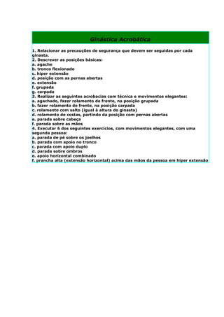 Ginástica Acrobática

1. Relacionar as precauções de segurança que devem ser seguidas por cada
ginasta.
2. Descrever as posições básicas:
a. agache
b. tronco flexionado
c. hiper extensão
d. posição com as pernas abertas
e. extensão
f. grupada
g. carpada
3. Realizar as seguintes acrobacias com técnica e movimentos elegantes:
a. agachado, fazer rolamento de frente, na posição grupada
b. fazer rolamento de frente, na posição carpada
c. rolamento com salto (igual à altura do ginasta)
d. rolamento de costas, partindo da posição com pernas abertas
e. parada sobre cabeça
f. parada sobre as mãos
4. Executar 6 dos seguintes exercícios, com movimentos elegantes, com uma
segunda pessoa:
a. parada de pé sobre os joelhos
b. parada com apoio no tronco
c. parada com apoio duplo
d. parada sobre ombros
e. apoio horizontal combinado
f. prancha alta (extensão horizontal) acima das mãos da pessoa em hiper extensão
 