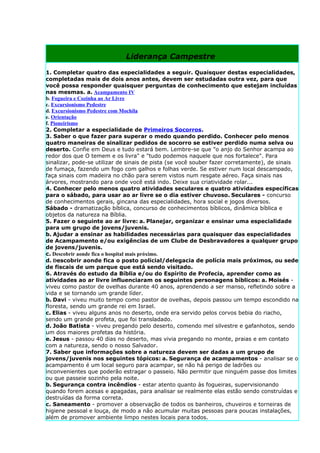 Liderança Campestre

1. Completar quatro das especialidades a seguir. Quaisquer destas especialidades,
completadas mais de dois anos antes, devem ser estudadas outra vez, para que
você possa responder quaisquer perguntas de conhecimento que estejam incluídas
nas mesmas. a. Acampamento IV
b. Fogueira e Cozinha ao Ar Livre
c. Excursionismo Pedestre
d. Excursionismo Pedestre com Mochila
e. Orientação
f. Pioneirismo
2. Completar a especialidade de Primeiros Socorros.
3. Saber o que fazer para superar o medo quando perdido. Conhecer pelo menos
quatro maneiras de sinalizar pedidos de socorro se estiver perdido numa selva ou
deserto. Confie em Deus e tudo estará bem. Lembre-se que "o anjo do Senhor acampa ao
redor dos que O temem e os livra" e "tudo podemos naquele que nos fortalece". Para
sinalizar, pode-se utilizar de sinais de pista (se você souber fazer corretamente), de sinais
de fumaça, fazendo um fogo com galhos e folhas verde. Se estiver num local descampado,
faça sinais com madeira no chão para serem vistos num resgate aéreo. Faça sinais nas
árvores, mostrando para onde você está indo. Deixe sua criatividade rolar...
4. Conhecer pelo menos quatro atividades seculares e quatro atividades específicas
para o sábado, para usar ao ar livre se o dia estiver chuvoso. Seculares - concurso
de conhecimentos gerais, gincana das especialidades, hora social e jogos diversos.
Sábado - dramatização bíblica, concurso de conhecimentos bíblicos, dinâmica bíblica e
objetos da natureza na Bíblia.
5. Fazer o seguinte ao ar livre: a. Planejar, organizar e ensinar uma especialidade
para um grupo de jovens/juvenis.
b. Ajudar a ensinar as habilidades necessárias para quaisquer das especialidades
de Acampamento e/ou exigências de um Clube de Desbravadores a qualquer grupo
de jovens/juvenis.
c. Descobrir aonde fica o hospital mais próximo.
d. Descobrir aonde fica o posto policial/delegacia de polícia mais próximos, ou sede
de fiscais de um parque que está sendo visitado.
6. Através do estudo da Bíblia e/ou do Espírito de Profecia, aprender como as
atividades ao ar livre influenciaram os seguintes personagens bíblicos: a. Moisés -
viveu como pastor de ovelhas durante 40 anos, aprendendo a ser manso, refletindo sobre a
vida e se tornando um grande líder.
b. Davi - viveu muito tempo como pastor de ovelhas, depois passou um tempo escondido na
floresta, sendo um grande rei em Israel.
c. Elias - viveu alguns anos no deserto, onde era servido pelos corvos bebia do riacho,
sendo um grande profeta, que foi transladado.
d. João Batista - viveu pregando pelo deserto, comendo mel silvestre e gafanhotos, sendo
um dos maiores profetas da história.
e. Jesus - passou 40 dias no deserto, mas vivia pregando no monte, praias e em contato
com a natureza, sendo o nosso Salvador.
7. Saber que informações sobre a natureza devem ser dadas a um grupo de
jovens/juvenis nos seguintes tópicos: a. Segurança de acampamentos - analisar se o
acampamento é um local seguro para acampar, se não há perigo de ladrões ou
inconvenientes que poderão estragar o passeio. Não permitir que ninguém passe dos limites
ou que passeie sozinho pela noite.
b. Segurança contra incêndios - estar atento quanto às fogueiras, supervisionando
quando forem acesas e apagadas, para analisar se realmente elas estão sendo construídas e
destruídas da forma correta.
c. Saneamento - promover a observação de todos os banheiros, chuveiros e torneiras de
higiene pessoal e louça, de modo a não acumular muitas pessoas para poucas instalações,
além de promover ambiente limpo nestes locais para todos.
 
