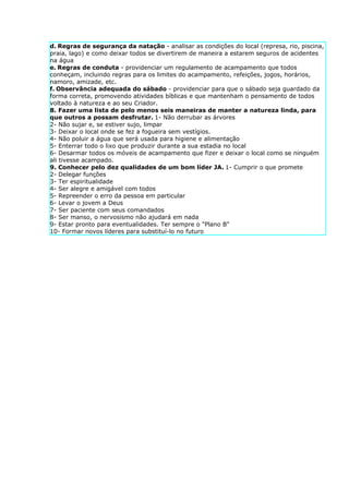 d. Regras de segurança da natação - analisar as condições do local (represa, rio, piscina,
praia, lago) e como deixar todos se divertirem de maneira a estarem seguros de acidentes
na água
e. Regras de conduta - providenciar um regulamento de acampamento que todos
conheçam, incluindo regras para os limites do acampamento, refeições, jogos, horários,
namoro, amizade, etc.
f. Observância adequada do sábado - providenciar para que o sábado seja guardado da
forma correta, promovendo atividades bíblicas e que mantenham o pensamento de todos
voltado à natureza e ao seu Criador.
8. Fazer uma lista de pelo menos seis maneiras de manter a natureza linda, para
que outros a possam desfrutar. 1- Não derrubar as árvores
2- Não sujar e, se estiver sujo, limpar
3- Deixar o local onde se fez a fogueira sem vestígios.
4- Não poluir a água que será usada para higiene e alimentação
5- Enterrar todo o lixo que produzir durante a sua estadia no local
6- Desarmar todos os móveis de acampamento que fizer e deixar o local como se ninguém
ali tivesse acampado.
9. Conhecer pelo dez qualidades de um bom líder JA. 1- Cumprir o que promete
2- Delegar funções
3- Ter espiritualidade
4- Ser alegre e amigável com todos
5- Repreender o erro da pessoa em particular
6- Levar o jovem a Deus
7- Ser paciente com seus comandados
8- Ser manso, o nervosismo não ajudará em nada
9- Estar pronto para eventualidades. Ter sempre o "Plano B"
10- Formar novos líderes para substituí-lo no futuro
 