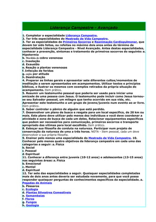 Liderança Campestre - Avançado

1. Completar a especialidade Liderança Campestre.
2. Ter três especialidades do Mestrado de Vida Campestre.
3. Ter as especialidades de Primeiros Socorros e Reanimação Cardiopulmonar, que
devem ter sido feitas, ou refeitas no máximo dois anos antes do término da
especialidade Liderança Campestre - Nível Avançado. Antes destas especialidades,
conhecer a prevenção, sintomas e tratamento de primeiros socorros do seguinte: a.
Hipotermia
b. Mordida de cobra venenosa
c. Insolação
d. Exaustão
e. Reação a plantas venenosas
f. Infecção de feridas
g. enjôo por atitude
h. Desidratação
4. Preparar as linhas gerais e apresentar sete diferentes cultos/momentos de
meditação a serem apresentados em acampamentos. Utilizar textos e princípios
bíblicos, e ilustrar os mesmos com exemplos retirados da própria situação do
acampamento. Item prático.
5. Resumir um testemunho pessoal que poderia ser usado para iniciar uma
amizade de uma pessoa com Jesus. O testemunho pode incluir como Jesus tornou-
se seu Salvador pessoal, um milagre que tenha ocorrido em sua vida, etc.
Apresentar este testemunho a um grupo de jovens/juvenis num evento ao ar livre.
Item prático.
6. Saber controlar o pânico de alguém que está perdido.
7. Desenvolver um plano de busca e resgate para um local específico, de 20 km ou
mais. Este plano deve utilizar pelo menos dez indivíduos e você deve coordenar a
atividade e zona de busca de cada um deles. Relacionar equipamentos específicos
que podem ser necessários para comunicação, primeiros socorros e transporte
apropriado das vítimas para local escolhido. Item prático.
8. Esboçar sua filosofia de conduta na natureza. Participar num projeto de
conservação da natureza de uma a três horas. NOTA - Item pessoal, cada um deve
desenvolver a sua própria filosofia.
9. Ensinar pelo menos uma especialidade do Mestrado de Vida Campestre. 10.
Conhecer pelo menos quatro objetivos da liderança campestre em cada uma das
categorias a seguir: a. Física
b. Social
c. Pessoal
d. Espiritual
11. Conhecer a diferença entre juvenis (10-12 anos) e adolescentes (13-15 anos)
nas seguintes áreas: a. Física
b. Emocional
c. Mental
d. Espiritual
12. Ter sete das especialidades a seguir. Quaisquer especialidades completadas
mais de dois anos antes deveria ser estudada novamente, para que você possa
responder quaisquer perguntas de conhecimentos específicos da especialidade. a.
Pegadas de Animais
b. Pássaros
c. Ecologia
d. Plantas Silvestres Comestíveis
e. Samambaias
f. Flores
g. Fungos
h. Geologia
 