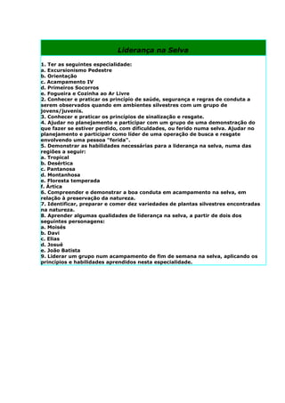 Liderança na Selva

1. Ter as seguintes especialidade:
a. Excursionismo Pedestre
b. Orientação
c. Acampamento IV
d. Primeiros Socorros
e. Fogueira e Cozinha ao Ar Livre
2. Conhecer e praticar os princípio de saúde, segurança e regras de conduta a
serem observados quando em ambientes silvestres com um grupo de
jovens/juvenis.
3. Conhecer e praticar os princípios de sinalização e resgate.
4. Ajudar no planejamento e participar com um grupo de uma demonstração do
que fazer se estiver perdido, com dificuldades, ou ferido numa selva. Ajudar no
planejamento e participar como líder de uma operação de busca e resgate
envolvendo uma pessoa "ferida".
5. Demonstrar as habilidades necessárias para a liderança na selva, numa das
regiões a seguir:
a. Tropical
b. Desértica
c. Pantanosa
d. Montanhosa
e. Floresta temperada
f. Ártica
6. Compreender e demonstrar a boa conduta em acampamento na selva, em
relação à preservação da natureza.
7. Identificar, preparar e comer dez variedades de plantas silvestres encontradas
na natureza.
8. Aprender algumas qualidades de liderança na selva, a partir de dois dos
seguintes personagens:
a. Moisés
b. Davi
c. Elias
d. Josué
e. João Batista
9. Liderar um grupo num acampamento de fim de semana na selva, aplicando os
princípios e habilidades aprendidos nesta especialidade.
 