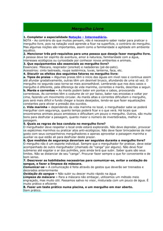 Mergulho Livre

1. Completar a especialidade Natação – Intermediário.
NOTA - Ao contrário do que muitos pensam, não é necessário saber nadar para praticar o
mergulho livre, pois na natação você aprende a ficar na superfície, o contrário do mergulho.
Mas algumas noções são importantes, assim como a familiaridade e agilidade em ambiente
aquático.
2. Mencionar três pré-requisitos para uma pessoa que deseja fazer mergulho livre.
A pessoa deve ter espírito de aventura, amor à natureza, familiaridade com a água,
interesses ecológicos ou curiosidade por conhecer novos ambientes e animais.
3. Que equipamentos são essenciais ao mergulho livre?
Essenciais: Máscara, respirador (snorkel) e nadadeiras (pé-de-pato).
Acessórios: cinto lastreado, roupa isotérmica, luvas, lanterna, faca, etc.
4. Discutir os efeitos dos seguintes fatores no mergulho livre:
a. Tipos de praias – Algumas praias têm o início das águas em nível raso e continua assim
até afundar gradativamente, outras têm um desnível brusco, afundando de uma só vez. O
mergulho no segundo caso torna-se mais aconselhável. Lembrando que nos dois casos o
mergulho é diferente, pela diferença de vida marinha, correntes e marés, descritas a seguir.
b. Marés e correntes – As marés podem bater em pontas e cabos, provocando
correntezas. As correntes têm o costume de vir por baixo, bater nas encostas e voltar por
cima, fazendo um movimento circular. As marés altas e correntes dificultam o mergulho,
pois será mais difícil e fundo chegar a locais desejados, tendo-se que fazer equalizações
constantes para aliviar a pressão dos ouvidos.
c. Vida marinha – dependendo da vida marinha no local, o mergulhador sabe se poderá
mergulhar com segurança, quanto tempo poderá ficar e o que verá. Há locais que
encontramos animais pouco amistosos e dificultam um pouco o mergulho. Outros, são muito
bons para desfrutar a paisagem, quanto maior o número de invertebrados, melhor a
paisagem.
5. Quais as regras de boa conduta no mergulho livre?
O mergulhador deve respeitar o local onde estará explorando. Não deve depredar, provocar
os espécimes marinhos ou praticar atos anti-ecológicos. Não deve fazer brincadeiras de mal-
gosto com seus companheiros mergulhadores e apenas aproveitar a paisagem marinha e
auxiliar os que estão ali para desfrutar deste prazer.
6. Que medidas de segurança deveriam ser seguidas durante o mergulho livre?
O mergulho não é um esporte individual. Sempre que o mergulhador for praticar, deve estar
acompanhado de outro mergulhador (chamado de “canga” por alguns). Não deve ficar
submerso até esgotar o ar dos pulmões, pois ainda terá que subir. Saber quais são seus
limites. Não se distanciar de seu “canga”. Procurar fazer sempre o que for conveniente e de
bom senso.
7. Descrever as habilidades necessárias para comunicar-se, evitar a oxidação do
sangue, e fazer a limpeza da máscara.
Comunicar-se – A comunicação é feita através de gestos que deverão ser treinados e
decorados anteriormente
Oxidação do sangue – Não subir ou descer muito rápido na água
Limpeza da máscara – Para a máscara não embaçar, utilizamos um método meio
engraçado, mas muito útil. Passamos saliva no visor, misturada com um pouco de água. É
muito prático e eficiente
8. Fazer um teste prático numa piscina, e um mergulho em mar aberto.
Item prático.
 