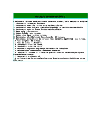 Natação Intermediário I

Completar o curso de natação da Cruz Vermelha, Nível V, ou as exigências a seguir:
1. Demonstrar respiração alternada.
2. Demonstrar salto com corrida até a borda da piscina.
3. Demonstrar salto esticado (mergulho de cabeça), a partir de um trampolim.
4. Demonstrar salto em águas de pouca profundidade.
5. Nado peito – dez metros.
6. Nadar de lado – dez metros.
7. Nadar sob a água – quinze metros.
8. Demonstrar a batida básica do nado costa – 25 metros.
9. Demonstrar o movimento de perna do nado borboleta (golfinho) – dez metros.
10. Nado simples – 50 metros.
11. Nado de costas – 10 metros.
12. Demonstrar virada de frente.
13. Demonstrar virada de costas.
14. Explicar as regras de segurança para saltos de trampolim.
15. Explicar como se reconhece uma lesão na coluna.
16. Demonstrar como se faz o apoio de quadril a ombros, para carregar alguém
que esteja machucado.
17. Demonstrar o salto em pé.
18. Movimentar-se durante dois minutos na água, usando duas batidas de perna
diferentes.
 