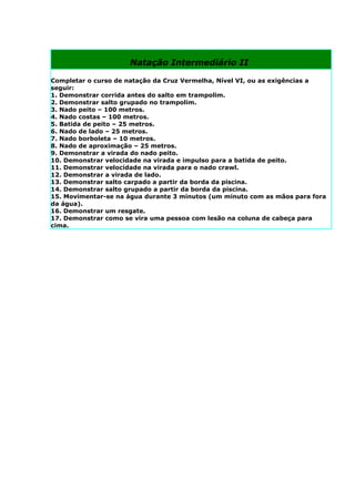 Natação Intermediário II

Completar o curso de natação da Cruz Vermelha, Nível VI, ou as exigências a
seguir:
1. Demonstrar corrida antes do salto em trampolim.
2. Demonstrar salto grupado no trampolim.
3. Nado peito – 100 metros.
4. Nado costas – 100 metros.
5. Batida de peito – 25 metros.
6. Nado de lado – 25 metros.
7. Nado borboleta – 10 metros.
8. Nado de aproximação – 25 metros.
9. Demonstrar a virada do nado peito.
10. Demonstrar velocidade na virada e impulso para a batida de peito.
11. Demonstrar velocidade na virada para o nado crawl.
12. Demonstrar a virada de lado.
13. Demonstrar salto carpado a partir da borda da piscina.
14. Demonstrar salto grupado a partir da borda da piscina.
15. Movimentar-se na água durante 3 minutos (um minuto com as mãos para fora
da água).
16. Demonstrar um resgate.
17. Demonstrar como se vira uma pessoa com lesão na coluna de cabeça para
cima.
 