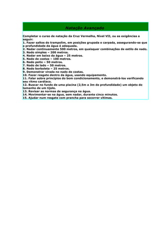 Natação Avançado

Completar o curso de natação da Cruz Vermelha, Nível VII, ou as exigências a
seguir:
1. Fazer saltos do trampolim, em posições grupada e carpada, assegurando-se que
a profundidade da água é adequada.
2. Nadar continuamente 500 metros, em quaisquer combinações de estilo de nado.
3. Nado simples – 200 metros.
4. Nadar em baixo da água – 25 metros.
5. Nado de costas – 100 metros.
6. Nado peito – 50 metros.
7. Nado de lado – 50 metros.
8. Nado borboleta – 25 metros.
9. Demonstrar virada no nado de costas.
10. Fazer resgate dentro da água, usando equipamento.
11. Falar sobre princípios do bom condicionamento, e demonstrá-los verificando
seu ritmo cardíaco.
12. Buscar no fundo de uma piscina (2,5m a 3m de profundidade) um objeto do
tamanho de um tijolo.
13. Revisar as normas de segurança na água.
14. Movimentar-se na água, sem nadar, durante cinco minutos.
15. Ajudar num resgate com prancha para socorrer vítimas.
 