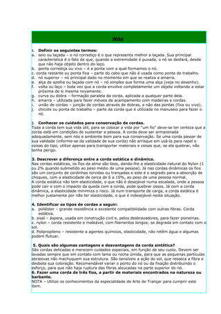 Nós

1. Definir os seguintes termos:
a. seio ou laçada – o nó corrediço é o que representa melhor a laçada. Sua principal
    característica é o fato de que, quando a extremidade é puxada, o nó se desfará, desde
    que não haja objeto dentro do laço.
b. ponta corrediça ou vivo – é a ponta com a qual formamos o nó.
c. corda restante ou ponta fixa – parte do cabo que não é usada como ponta de trabalho.
d. nó superior – nó principal dado no momento em que se realiza a amarra.
e. alça de azelha ou laçada com nó – nó simples que forma uma alça (veja no desenho).
f. volta ou laço – toda vez que a corda envolve completamente um objeto voltando a estar
    próxima de si mesma novamente.
g. curva ou dobra – formação paralela da corda, aplicada a qualquer parte dela.
h. amarra – utilizada para fazer móveis de acampamento com madeiras e cordas.
i. união de cordas – junção de cordas através de dobras, e não das pontas (fixa ou vivo).
j. chicote ou ponta de trabalho – parte da corda que é utilizada no manuseio para fazer o
    nó.

2. Conhecer os cuidados para conservação de cordas.
Toda a corda tem sua vida útil, para se colocar a vida por "um fio" deve-se ter certeza que a
corda está em condições de sustentar a pessoa. A corda deve ser armazenada
adequadamente, sem nós e ambiente bom para sua conservação. Se uma corda passar de
sua validade (informe-se da validade de sua corda) não arrisque em usá-la para rapel e
coisas do tipo, utilize apenas para transportar materiais e coisas que, se ela quebrar, não
tenha perigo.

3. Descrever a diferença entre a corda estática e dinâmica.
Nas cordas estáticas, os fios da alma são lisos, dando-lhe a elasticidade natural do Nylon (1
ou 2% quando submetido ao peso médio de uma pessoa). Já nas cordas dinâmicas os fios
são um conjunto de cordinhas torcidas ou trançadas e este é o segredo para a absorção de
choques, com a elasticidade de cerca de 6 a 10%, ao peso de uma pessoa normal.
A corda estática não tem elasticidade, o que não é desejável numa escalada, onde a pessoa
pode cair e com o impacto da queda com a corda, pode quebrar ossos. Já com a corda
dinâmica, a elasticidade minimiza o risco. Já num transporte de carga, a corda estática é
melhor justamente por não ter elasticidade, o que é indesejável nesta situação.

4. Identificar os tipos de cordas a seguir:
a. poliéster – grande resistência e excelente compatibilidade com outras fibras. Corda
     estática.
b. sisal – áspera, usada em construção civil e, pelos desbravadores, para fazer pioneirias.
c. nylon – corda resistente e maleável, com filamentos longos; se degrada em contato com o
sol.
d. Polipropileno – resistente a agentes químicos, elasticidade, não retêm água e algumas
podem flutuar.

 5. Quais são algumas vantagens e desvantagens da corda sintética?
São cordas delicadas e merecem cuidados especiais, em função de seu custo. Devem ser
lavadas sempre que em contato com lama ou rocha úmida, para que as pequenas partículas
abrasivas não machuquem sua estrutura. São sensíveis a ação do sol, que resseca a fibra e
desbota sua coloração. Recomendável variar o ponto do nó ou da fixação distribuindo o
esforço, para que não haja ruptura das fibras aloucadas na parte superior do nó.
6. Fazer uma corda de três fios, a partir de materiais encontrados na natureza ou
barbante.
NOTA – Utilize os conhecimentos da especialidade de Arte de Trançar para cumprir este
item.
 