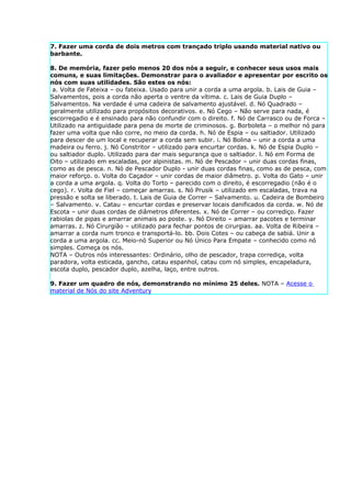 7. Fazer uma corda de dois metros com trançado triplo usando material nativo ou
barbante.

8. De memória, fazer pelo menos 20 dos nós a seguir, e conhecer seus usos mais
comuns, e suas limitações. Demonstrar para o avaliador e apresentar por escrito os
nós com suas utilidades. São estes os nós:
 a. Volta de Fateixa – ou fateixa. Usado para unir a corda a uma argola. b. Lais de Guia –
Salvamentos, pois a corda não aperta o ventre da vítima. c. Lais de Guia Duplo –
Salvamentos. Na verdade é uma cadeira de salvamento ajustável. d. Nó Quadrado –
geralmente utilizado para propósitos decorativos. e. Nó Cego – Não serve para nada, é
escorregadio e é ensinado para não confundir com o direito. f. Nó de Carrasco ou de Forca –
Utilizado na antiguidade para pena de morte de criminosos. g. Borboleta – o melhor nó para
fazer uma volta que não corre, no meio da corda. h. Nó de Espia – ou saltiador. Utilizado
para descer de um local e recuperar a corda sem subir. i. Nó Bolina – unir a corda a uma
madeira ou ferro. j. Nó Constritor – utilizado para encurtar cordas. k. Nó de Espia Duplo –
ou saltiador duplo. Utilizado para dar mais segurança que o saltiador. l. Nó em Forma de
Oito – utilizado em escaladas, por alpinistas. m. Nó de Pescador – unir duas cordas finas,
como as de pesca. n. Nó de Pescador Duplo - unir duas cordas finas, como as de pesca, com
maior reforço. o. Volta do Caçador – unir cordas de maior diâmetro. p. Volta do Gato – unir
a corda a uma argola. q. Volta do Torto – parecido com o direito, é escorregadio (não é o
cego). r. Volta de Fiel – começar amarras. s. Nó Prusik – utilizado em escaladas, trava na
pressão e solta se liberado. t. Lais de Guia de Correr – Salvamento. u. Cadeira de Bombeiro
– Salvamento. v. Catau – encurtar cordas e preservar locais danificados da corda. w. Nó de
Escota – unir duas cordas de diâmetros diferentes. x. Nó de Correr – ou corrediço. Fazer
rabiolas de pipas e amarrar animais ao poste. y. Nó Direito – amarrar pacotes e terminar
amarras. z. Nó Cirurgião – utilizado para fechar pontos de cirurgias. aa. Volta de Ribeira –
amarrar a corda num tronco e transportá-lo. bb. Dois Cotes – ou cabeça de sabiá. Unir a
corda a uma argola. cc. Meio-nó Superior ou Nó Único Para Empate – conhecido como nó
simples. Começa os nós.
NOTA – Outros nós interessantes: Ordinário, olho de pescador, trapa corrediça, volta
paradora, volta esticada, gancho, catau espanhol, catau com nó simples, encapeladura,
escota duplo, pescador duplo, azelha, laço, entre outros.

9. Fazer um quadro de nós, demonstrando no mínimo 25 deles. NOTA – Acesse o
material de Nós do site Adventury
 
