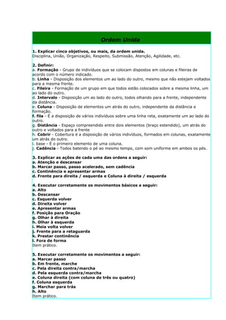 Ordem Unida

1. Explicar cinco objetivos, ou mais, da ordem unida.
Disciplina, União, Organização, Respeito, Submissão, Atenção, Agilidade, etc.

2. Definir:
a. Formação - Grupo de indivíduos que se colocam dispostos em colunas e fileiras de
acordo com o número indicado.
b. Linha - Disposição dos elementos um ao lado do outro, mesmo que não estejam voltados
para a mesma frente.
c. Fileira - Formação de um grupo em que todos estão colocados sobre a mesma linha, um
ao lado do outro.
d. Intervalo - Disposição um ao lado do outro, todos olhando para a frente, independente
da distância.
e. Coluna - Disposição de elementos um atrás do outro, independente da distância e
formação.
f. fila - É a disposição de vários indivíduos sobre uma linha reta, exatamente um ao lado do
outro.
g. Distância - Espaço compreendido entre dois elementos (braço estendido), um atrás do
outro e voltados para a frente
h. Cobrir - Cobertura é a disposição de vários indivíduos, formados em colunas, exatamente
um atrás do outro.
i. base - É o primeiro elemento de uma coluna.
j. Cadência - Todos batendo o pé ao mesmo tempo, com som uniforme em ambos os pés.

3. Explicar as ações de cada uma das ordens a seguir:
a. Atenção e descansar
b. Marcar passo, passo acelerado, sem cadência
c. Continência e apresentar armas
d. Frente para direita / esquerda e Coluna à direita / esquerda

4. Executar corretamente os movimentos básicos a seguir:
a. Alto
b. Descansar
c. Esquerda volver
d. Direita volver
e. Apresentar armas
f. Posição para Oração
g. Olhar à direita
h. Olhar à esquerda
i. Meia volta volver
j. Frente para a retaguarda
k. Prestar continência
l. Fora de forma
Item prático.

5. Executar corretamente os movimentos a seguir:
a. Marcar passo
b. Em frente, marche
c. Pela direita contra/marcha
d. Pela esquerda contra/marcha
e. Coluna direita (com coluna de três ou quatro)
f. Coluna esquerda
g. Marchar para trás
h. Alto
Item prático.
 