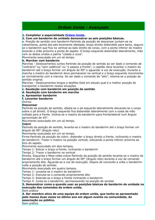 Ordem Unida - Avançado

1. Completar a especialidade Ordem Unida.
2. Com um banderim de unidade demonstrar as seis posições básicas.
a. Posição de sentido com banderim Partindo da posição de descansar juntam-se os
calcanhares, ponta dos pés levemente afastada, braço direito distendido para baixo, segura-
se o bandeirim que fica na vertical ao lado direito do corpo, com a ponta inferior do mastro
tocando o chão próximo a ponta do sapato. O braço esquerdo distendido lateralmente, mão
com os dedos unidos e palma “colada a coxa”.
Movimento executado em um só tempo.
b. Marchar com banderim
Marchas - Deslocamentos curtos Partindo da posição de sentido ao ser dado o comando de
“ordinário” ou “sem cadência” ou “x passos a frente”, o capitão deve levantar o mastro do
bandeirim até o braço formar um ângulo de 90° e aguardar a voz de execução. Durante a
marcha o mastro do bandeirim deve permanecer na vertical e o braço esquerdo movimenta-
se normalmente com a marcha. Ao ser dado o comando de “alto”, retoma-se a posição de
sentido original.
Marchas - Deslocamentos longos e desfiles Está em estudo qual é a melhor posição de
transportar o bandeirim nestas situações
c. Saudação com banderim em posição de sentido
d. Saudação com banderim em marcha
e. Apresentar banderim
f. Levantar banderim
Outros:
Descansar
Partindo da posição de sentido, afasta-se o pé esquerdo lateralmente elevando-se o corpo
sobre o pé direito. O braço esquerdo fica distendido lateralmente com a costa da mão
voltada para a frente. Inclina-se o mastro do bandeirim para frente/lateral num ângulo
aproximado de 45°.
Movimento executado em um só tempo.
Cobrir
Partindo da posição de sentido, levanta-se o mastro do bandeirim até o braço formar um
ângulo de 90° (ângulo reto)
Movimento executado em um só tempo.
Firme Partindo da posição de cobrir, distender o braço direito a frente, inclinando o mastro
do bandeirim. Trazer o mastro na posição vertical, colocando a ponta inferior próxima ao
bico do sapato.
Movimento executado em dois tempos.
Tempo 1: Esticar o braço a frente, inclinando o bandeirim
Tempo 2: Trazer o bandeirim na vertical
Direita, Esquerda e Meia-volta-volver Partindo da posição de sentido levanta-se o mastro do
bandeirim até o braço formar um ângulo de 90° (ângulo reto) durante a voz de comando
propriamente dita. Aguarda-se a voz de execução. Depois de concluído a volta o bandeirim
volta a posição de sentido.
Movimento executado em quatro tempos.
Tempo 1: Levanta-se o mastro do bandeirim
Tempo 2: Executa-se o comando propriamente dito
Tempo 3: Estende-se o braço a frente inclinando o bandeirim
Tempo 4: Junta-se o bandeirim, permanecendo na posição de sentido
3. Demonstrar como e quando usar as posições básicas do banderim de unidade na
execução dos comandos da ordem unida.
Item prático
4. Ser membro ativo de uma equipe de ordem unida, que tenha se apresentado
pelo menos duas vezes no último ano em algum evento na comunidade, da
associação ou público.
Item prático
 