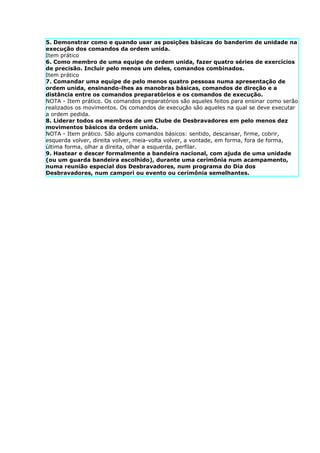5. Demonstrar como e quando usar as posições básicas do banderim de unidade na
execução dos comandos da ordem unida.
Item prático
6. Como membro de uma equipe de ordem unida, fazer quatro séries de exercícios
de precisão. Incluir pelo menos um deles, comandos combinados.
Item prático
7. Comandar uma equipe de pelo menos quatro pessoas numa apresentação de
ordem unida, ensinando-lhes as manobras básicas, comandos de direção e a
distância entre os comandos preparatórios e os comandos de execução.
NOTA - Item prático. Os comandos preparatórios são aqueles feitos para ensinar como serão
realizados os movimentos. Os comandos de execução são aqueles na qual se deve executar
a ordem pedida.
8. Liderar todos os membros de um Clube de Desbravadores em pelo menos dez
movimentos básicos da ordem unida.
NOTA - Item prático. São alguns comandos básicos: sentido, descansar, firme, cobrir,
esquerda volver, direita volver, meia-volta volver, a vontade, em forma, fora de forma,
última forma, olhar a direita, olhar a esquerda, perfilar.
9. Hastear e descer formalmente a bandeira nacional, com ajuda de uma unidade
(ou um guarda bandeira escolhido), durante uma cerimônia num acampamento,
numa reunião especial dos Desbravadores, num programa do Dia dos
Desbravadores, num campori ou evento ou cerimônia semelhantes.
 