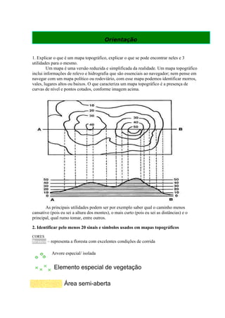 Orientação


1. Explicar o que é um mapa topográfico, explicar o que se pode encontrar neles e 3
utilidades para o mesmo.
        Um mapa é uma versão reduzida e simplificada da realidade. Um mapa topográfico
inclui informações de relevo e hidrografia que são essenciais ao navegador; nem pense em
navegar com um mapa político ou rodoviário, com esse mapa podemos identificar morros,
vales, lugares altos ou baixos. O que caracteriza um mapa topográfico é a presença de
curvas de nível e pontos cotados, conforme imagem acima.




       As principais utilidades podem ser por exemplo saber qual o caminho menos
cansativo (pois eu sei a altura dos montes), o mais curto (pois eu sei as distâncias) e o
principal, qual rumo tomar, entre outros.

2. Identificar pelo menos 20 sinais e símbolos usados em mapas topográficos
CORES
Branco – representa a floresta com excelentes condições de corrida

           Arvore especial/ isolada


            Elemento especial de vegetação

                  Área semi-aberta
 