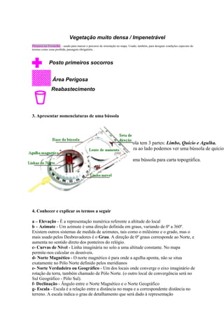 Vegetação muito densa / Impenetrável
Púrpura ou Vermelho – usado para marcar o percurso de orientação no mapa. Usado, também, para designar condições especiais do
terreno como zona proibida, passagem obrigatória .



             Posto primeiros socorros


               Área Perigosa
              Reabastecimento




3. Apresentar nomenclaturas de uma bússola




                                                                  A Bússola tem 3 partes: Límbo, Quício e Agulha.
                                                                  Na figura ao lado podemos ver uma bússola de quício
                                                                  móvel.
                                                                  Esta é uma bússola para carta topográfica.




4. Conhecer e explicar os termos a seguir

a – Elevação - È a representação numérica referente a altitude do local
b – Azimute - Um azimute é uma direção definida em graus, variando de 0º a 360º.
Existem outros sistemas de medida de azimutes, tais como o milésimo e o grado, mas o
mais usado pelos Desbravadores é o Grau. A direção de 0º graus corresponde ao Norte, e
aumenta no sentido direto dos ponteiros do relógio.
c- Curvas de Nível - Linha imaginária no solo a uma altitude constante. No mapa
permite-nos calcular os desníveis.
d- Norte Magnético - O norte magnético é para onde a agulha aponta, não se situa
exatamente no Pólo Norte definido pelos meridianos
e- Norte Verdadeiro ou Geográfico - Um dos locais onde converge o eixo imaginário de
rotação da terra, também chamado de Pólo Norte. (o outro local de convergência será no
Sul Geográfico - Pólo Sul).
f- Declinação - Ângulo entre o Norte Magnético e o Norte Geográfico
g- Escala - Escala é a relação entre a distância no mapa e a correspondente distância no
terreno. A escala indica o grau de detalhamento que será dado à representação
 