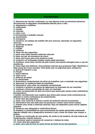 Pioneirismo

1. Descreva por escrito, oralmente, ou com figuras como os primeiros pioneiros
encontraram as seguintes necessidades básicas para a vida.
a. alojamento e mobílias
b. vestimenta
c. comida
d. cozinhar
e. calor e luz
f. ferramentas e trabalho manual
g. saneamento
h. transporte
2. Construir um pedaço de mobília útil com amarras. Aprender as seguintes
amarras:
a. quadrada ou plana
b. diagonal
c. trípode
d. contínua
3. Fazer um dos seguintes:
a. tecer uma cesta usando materiais naturais
b. fazer um par de mocassins de couro
c. fazer uma touca para uma senhora à mão
d. construir um brinquedo simples usado pelos pioneiros
4. Conhecer como fazer farinha de pelo menos uma planta selvagem para o uso de
cozeduras.
5. Fazer fogo sem fósforos. Use produtos naturais que produzem fogo. Mantenha o
fogo aceso pro cinco minutos. Você pode usar os seguintes para começá-lo:
a. pedra de isqueiro e aço
b. fricção
c. faisca elétrica
d. vidro curvo
e. fósforos de metal
f. ar comprimido
6. Demonstrar conhecimento do ofício de trabalhar com o machado nos seguintes:
a. descrever os melhores tipos de machados
b. demonstrar como afiar um machado corretamente
c. conhecer e praticar as regras de segurança no manuseio de um machado
d. conhecer a forma apropriada de usar um machado
e. cortar corretamente em dois um tronco que tenha pelo menos vinte centímetros
de espressura.
f. fender corretamente uma madeira que tenha pelo menos vinte centímetros de
diâmetro e trinta centímetros de comprimento.
7. Fazer dois dos seguintes:
a. Fazer uma corda de 3 metros a partir de material natural ou barbante
b. Demonstrar dez nós úteis para os pioneiros e contar como foram usados
c. Usando uma corda e materias naturais, faça um dispositivo para mover objetos
pesados
d. Construa uma adequada e confortável latrina
8. Explique a necessidade de uma manutenção da saúde apropriada mostrando
alguma relação com o desperdício humano e com o lavar do corpo, das roupas, e
pratos.
9. Ajudar na construção de uma ponte, de corda ou de madeira, de três metros de
comprimento, usando amarras.
10. Conhecer quatro maneiras de conservar a beleza da mata.
11. Fazer dois dos seguintes:
a. fazer uma vela de cera ou outra forma de fonte de luz dos pioneiros
 