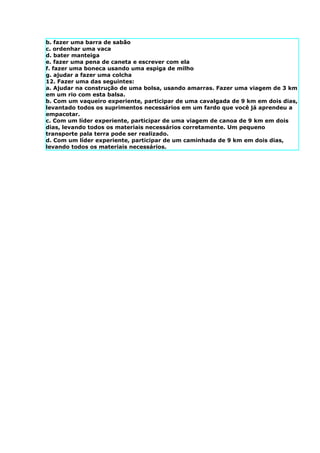 b. fazer uma barra de sabão
c. ordenhar uma vaca
d. bater manteiga
e. fazer uma pena de caneta e escrever com ela
f. fazer uma boneca usando uma espiga de milho
g. ajudar a fazer uma colcha
12. Fazer uma das seguintes:
a. Ajudar na construção de uma bolsa, usando amarras. Fazer uma viagem de 3 km
em um rio com esta balsa.
b. Com um vaqueiro experiente, participar de uma cavalgada de 9 km em dois dias,
levantado todos os suprimentos necessários em um fardo que você já aprendeu a
empacotar.
c. Com um líder experiente, participar de uma viagem de canoa de 9 km em dois
dias, levando todos os materiais necessários corretamente. Um pequeno
transporte pala terra pode ser realizado.
d. Com um líder experiente, participar de um caminhada de 9 km em dois dias,
levando todos os materiais necessários.
 