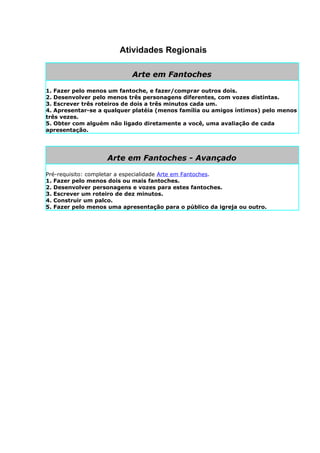 Atividades Regionais

                           Arte em Fantoches

1. Fazer pelo menos um fantoche, e fazer/comprar outros dois.
2. Desenvolver pelo menos três personagens diferentes, com vozes distintas.
3. Escrever três roteiros de dois a três minutos cada um.
4. Apresentar-se a qualquer platéia (menos família ou amigos íntimos) pelo menos
três vezes.
5. Obter com alguém não ligado diretamente a você, uma avaliação de cada
apresentação.




                   Arte em Fantoches - Avançado

Pré-requisito: completar a especialidade Arte em Fantoches.
1. Fazer pelo menos dois ou mais fantoches.
2. Desenvolver personagens e vozes para estes fantoches.
3. Escrever um roteiro de dez minutos.
4. Construir um palco.
5. Fazer pelo menos uma apresentação para o público da igreja ou outro.
 