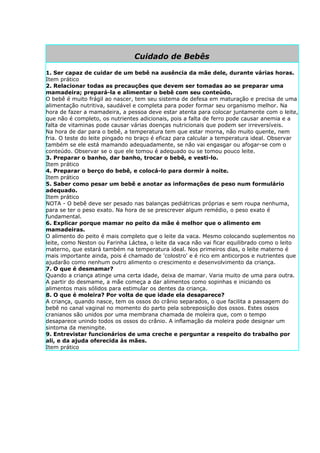 Cuidado de Bebês

1. Ser capaz de cuidar de um bebê na ausência da mãe dele, durante várias horas.
Item prático
2. Relacionar todas as precauções que devem ser tomadas ao se preparar uma
mamadeira; prepará-la e alimentar o bebê com seu conteúdo.
O bebê é muito frágil ao nascer, tem seu sistema de defesa em maturação e precisa de uma
alimentação nutritiva, saudável e completa para poder formar seu organismo melhor. Na
hora de fazer a mamadeira, a pessoa deve estar atenta para colocar juntamente com o leite,
que não é completo, os nutrientes adicionais, pois a falta de ferro pode causar anemia e a
falta de vitaminas pode causar várias doenças nutricionais que podem ser irreversíveis.
Na hora de dar para o bebê, a temperatura tem que estar morna, não muito quente, nem
fria. O teste do leite pingado no braço é eficaz para calcular a temperatura ideal. Observar
também se ele está mamando adequadamente, se não vai engasgar ou afogar-se com o
conteúdo. Observar se o que ele tomou é adequado ou se tomou pouco leite.
3. Preparar o banho, dar banho, trocar o bebê, e vesti-lo.
Item prático
4. Preparar o berço do bebê, e colocá-lo para dormir à noite.
Item prático
5. Saber como pesar um bebê e anotar as informações de peso num formulário
adequado.
Item prático
NOTA - O bebê deve ser pesado nas balanças pediátricas próprias e sem roupa nenhuma,
para se ter o peso exato. Na hora de se prescrever algum remédio, o peso exato é
fundamental.
6. Explicar porque mamar no peito da mãe é melhor que o alimento em
mamadeiras.
O alimento do peito é mais completo que o leite da vaca. Mesmo colocando suplementos no
leite, como Neston ou Farinha Láctea, o leite da vaca não vai ficar equilibrado como o leito
materno, que estará também na temperatura ideal. Nos primeiros dias, o leite materno é
mais importante ainda, pois é chamado de 'colostro' e é rico em anticorpos e nutrientes que
ajudarão como nenhum outro alimento o crescimento e desenvolvimento da criança.
7. O que é desmamar?
Quando a criança atinge uma certa idade, deixa de mamar. Varia muito de uma para outra.
A partir do desmame, a mãe começa a dar alimentos como sopinhas e iniciando os
alimentos mais sólidos para estimular os dentes da criança.
8. O que é moleira? Por volta de que idade ela desaparece?
A criança, quando nasce, tem os ossos do crânio separados, o que facilita a passagem do
bebê no canal vaginal no momento do parto pela sobreposição dos ossos. Estes ossos
cranianos são unidos por uma membrana chamada de moleira que, com o tempo
desaparece unindo todos os ossos do crânio. A inflamação da moleira pode designar um
sintoma da meningite.
9. Entrevistar funcionários de uma creche e perguntar a respeito do trabalho por
ali, e da ajuda oferecida às mães.
Item prático
 