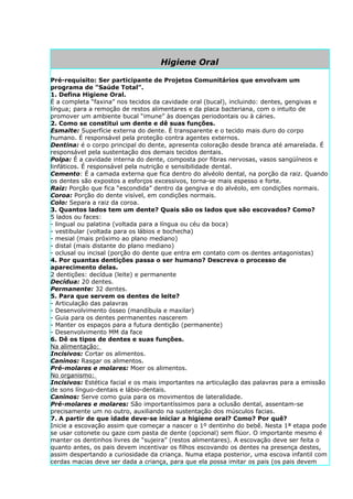 Higiene Oral

Pré-requisito: Ser participante de Projetos Comunitários que envolvam um
programa de "Saúde Total".
1. Defina Higiene Oral.
É a completa “faxina” nos tecidos da cavidade oral (bucal), incluindo: dentes, gengivas e
língua; para a remoção de restos alimentares e da placa bacteriana, com o intuito de
promover um ambiente bucal “imune” às doenças periodontais ou à cáries.
2. Como se constitui um dente e dê suas funções.
Esmalte: Superfície externa do dente. É transparente e o tecido mais duro do corpo
humano. É responsável pela proteção contra agentes externos.
Dentina: é o corpo principal do dente, apresenta coloração desde branca até amarelada. É
responsável pela sustentação dos demais tecidos dentais.
Polpa: É a cavidade interna do dente, composta por fibras nervosas, vasos sangüíneos e
linfáticos. É responsável pela nutrição e sensibilidade dental.
Cemento: É a camada externa que fica dentro do alvéolo dental, na porção da raiz. Quando
os dentes são expostos a esforços excessivos, torna-se mais espesso e forte.
Raiz: Porção que fica “escondida” dentro da gengiva e do alvéolo, em condições normais.
Coroa: Porção do dente visível, em condições normais.
Colo: Separa a raiz da coroa.
3. Quantos lados tem um dente? Quais são os lados que são escovados? Como?
5 lados ou faces:
- lingual ou palatina (voltada para a língua ou céu da boca)
- vestibular (voltada para os lábios e bochecha)
- mesial (mais próximo ao plano mediano)
- distal (mais distante do plano mediano)
- oclusal ou incisal (porção do dente que entra em contato com os dentes antagonistas)
4. Por quantas dentições passa o ser humano? Descreva o processo de
aparecimento delas.
2 dentições: decídua (leite) e permanente
Decídua: 20 dentes.
Permanente: 32 dentes.
5. Para que servem os dentes de leite?
- Articulação das palavras
- Desenvolvimento ósseo (mandíbula e maxilar)
- Guia para os dentes permanentes nascerem
- Manter os espaços para a futura dentição (permanente)
- Desenvolvimento MM da face
6. Dê os tipos de dentes e suas funções.
Na alimentação:
Incisivos: Cortar os alimentos.
Caninos: Rasgar os alimentos.
Pré-molares e molares: Moer os alimentos.
No organismo:
Incisivos: Estética facial e os mais importantes na articulação das palavras para a emissão
de sons línguo-dentais e lábio-dentais.
Caninos: Serve como guia para os movimentos de lateralidade.
Pré-molares e molares: São importantíssimos para a oclusão dental, assentam-se
precisamente um no outro, auxiliando na sustentação dos músculos facias.
7. A partir de que idade deve-se iniciar a higiene oral? Como? Por quê?
Inicie a escovação assim que começar a nascer o 1º dentinho do bebê. Nesta 1ª etapa pode
se usar cotonete ou gaze com pasta de dente (opcional) sem flúor. O importante mesmo é
manter os dentinhos livres de “sujeira” (restos alimentares). A escovação deve ser feita o
quanto antes, os pais devem incentivar os filhos escovando os dentes na presença destes,
assim despertando a curiosidade da criança. Numa etapa posterior, uma escova infantil com
cerdas macias deve ser dada a criança, para que ela possa imitar os pais (os pais devem
 
