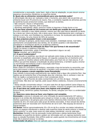 complementar a escovação, nesta fase). Após a fase de adaptação, os pais devem ensinar
pequenos movimentos vibratórios na superfície dental.
8. Quais são os alimentos recomendáveis para uma dentição sadia?
A alimentação não deve ser realizada a todo o momento, pois assim não se permite um
ambiente bucal com PH próximo do neutro. Pois, a constante ingestão de alimentos permite
às bactérias bucais produzirem ácidos, que destroem os dentes.
- Não consumir: Doces e refrigerantes.
- Consumir: Frutas, legumes, leite e queijos.
- Alimentos detergentes: Maçã, cenoura e todos os legumes e frutas duros e crus.
9. O que fazer quando há um trauma em um dente por ocasião de uma queda?
Procurar o dentista o mais rápido possível, mesmo que não haja fratura aparente no dente.
Se o dente sair inteiro da boca, não o deixe secar, lave-o delicadamente sem o esfregar e
coloque-o em leite, soro fisiológico ou mantenha-o na boca. Se recolocado pelo dentista em
até 30 minutos, há uma chance de 90% de sucesso.
10. Que prejuízos podem trazer a má escovação?
Cárie, doenças na gengiva, perda óssea (osso alveolar), mobilidade dental, mal-hálito,
apinhamento (encavalamento) dos dentes, dor de dente (pulpite) e até desordens
psicológicas e sociológicas devido ao problemas estéticos.
11. Quais os meios de utilização do flúor? Em que formas é ele encontrado?
Tópica (no dente) e sistêmica (ingerida).
Sistêmica: comprimidos, gotas e domiciliar (associado à água e ao sal)
Tópica: soluções, gel e dentifrícios.
12. O que é evidenciador?
É uma solução ou pastilhas, que devem ser aplicado sobre todas as faces do dentes (com
cotonete ou espalhado pela própria língua), em seguida a pessoa faz um bochecho com
água, quando os indultos (placa) serão observados, pois ficam de cor mais escura. É um
artifício que permite destacar a localização da placa bacteriana, e também ajuda a ensinar
os movimentos escovatórios (onde a escovação está fraca)
13. O que é pasta profilática?
Pasta usada em consultório odontológico, associada a taça de borracha ou escovinha, que
serve para ensino e estimulo ao paciente, e também como preventivo à placa bacteriana.
14. Dê os passos a serem seguidos numa fluoretação.
Esse método é preconizado especialmente nas regiões onde a água não contenha flúor. Nas
regiões que já contenha flúor a fluoretação deve ser criteriosa, isto é, conhecer o teor de
flúor da região e complementá-lo até o nível considerado ótimo.
- Dissolver 1,7g de Fluoreto de sódio (comprimido) em um litro de água – Solução
concentrada. Não deve ser ingerida, pode causar efeitos colaterais, inclusive envenenamento
grave.
- Dessa solução concentrada colocar 1 ml para cada litro de água potável (caixa d’água ou
em baldes, esta solução pode ser fornecida a vontade, inclusive no preparo dos alimentos).
15. O que deve ser usado para fazer uma higiene oral completa?
Escova dental, dentifrício (pasta) fluoretado, fio dental, soluções com flúor e o evidenciador
de placa.
16. Descreva como deve-se fazer uma higiene oral completa.
Escovação: a escova é colocada com uma inclinação de aproximadamente 45º sobre a
gengiva e as cerdas são deslizadas para oclusal ou incisal, ou seja, da gengiva para baixo
(dentes superiores) e da gengiva para cima (dentes inferiores).Este movimento deve ser
repetido de 20 a 25 vezes para cada grupo de dentes escovados. A face oclusal dos dentes
posteriores deve ser escovada com movimentos de vai-e-vem. Não esqueça de escovar a
lingual também.
Fio dental: Retirar aproximadamente 20 a 30 cm de fio e enrolar nos dedos indicadores,
passar no espaços interdentais e deslizar pela superfície distal do dente anterior e mesial do
dente posterior, ou seja, duas vezes em cada espaço interdental, uma de cada lado.
Bochechos: Durante o ato da escovação muitas partículas e placas bacterianas ficam
deslocadas na superfície do dente e podem ser eliminadas com um vigoroso bochecho com
água ou solução fluoretada. Este artifício pode ser usado quando nos encontramos em locais
onde não é possível escovar os dentes.
Evidenciador de placa: Deve ser aplicado após a escovação, o bochecho e a passagem do
 
