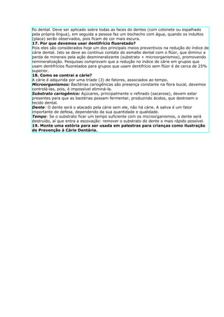 fio dental. Deve ser aplicado sobre todas as faces do dentes (com cotonete ou espalhado
pela própria língua), em seguida a pessoa faz um bochecho com água, quando os indultos
(placa) serão observados, pois ficam de cor mais escura.
17. Por que devemos usar dentifrício fluoretado?
Pois eles são considerados hoje um dos principais meios preventivos na redução do índice de
cárie dental. Isto se deve ao contínuo contato do esmalte dental com o flúor, que diminui a
perda de minerais pela ação desmineralizante (substrato + microorganismos), promovendo
remineralização. Pesquisas comprovam que a redução no índice de cárie em grupos que
usam dentifrícios fluoretados para grupos que usam dentifrício sem flúor é de cerca de 25%
superior.
18. Como se contrai a cárie?
A cárie é adquirida por uma tríade (3) de fatores, associados ao tempo.
Microorganismos: Bactérias cariogênicas são presença constante na flora bucal, devemos
controlá-las, pois, é impossível eliminá-la.
Substrato cariogênico: Açúcares, principalmente o refinado (sacarose), devem estar
presentes para que as bactérias possam fermentar, produzindo ácidos, que destroem o
tecido dental.
Dente: O dente será o atacado pela cárie sem ele, não há cárie. A saliva é um fator
importante de defesa, dependendo da sua quantidade e qualidade.
Tempo: Se o substrato ficar um tempo suficiente com os microorganismos, o dente será
destruído, aí que entra a escovação: remover o substrato do dente o mais rápido possível.
19. Monte uma estória para ser usada em palestras para crianças como ilustração
de Prevenção à Cárie Dentária.
 