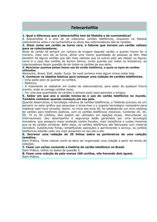 Telecartofilia

1. Qual a diferença que a telecartofilia tem da filatelia e da numismática?
A telecartofilia é a arte de se colecionar cartões telefônicos, enquanto na filatelia
colecionamos selos e na numismática os alvos dos colecionadores são as moedas.
2. Dizer como um cartão se torna raro, e fatores que tornam um cartão valioso
para os colecionadores.
Atrás do cartão há sempre um número de tiragem daquele cartão, e quanto menor for o
número, mais raro ele se torna, afinal uma menor quantidade de pessoas os têm. Mas
também há alguns cartões que são mais valiosos que os outros pelo seu design ou figura,
como é o caso dos cartões do Ayrton Senna, muito querido por todos os brasileiros, os
colecionadores fazem questão de ter todos os cartões de sua série.
3. Mencionar quantos países fazem uso de cartão telefônico, e quais os tipos de cartões
utilizados.
Alemanha, Brasil, EUA, Japão, Suíça. Se você conhece mais algum inclua nesta lista.
4. Conhecer os objetos básicos para começar uma coleção de cartões telefônicos.
- Uma pasta para se guardar os cartões;
- Plásticos;
- É importante se cadastrar em clubes de colecionadores, para saber de qualquer futuro
evento, onde se consiga cartões raros;
- Ter uma boa quantidade de cartões e sempre pedir para parentes e amigos.
5. Saber em que ano e aonde iniciou-se o uso do cartão telefônico no mundo.
Também conhecer quando começou em seu país.
Quando desenvolveu a tecnologia indutiva de cartões telefônicos, a Telebrás precisou de um
parceiro no setor gráfico que possuísse o know-how e o suporte tecnológico necessário para
viabilizar este novo conceito. Assim, no início dos anos 90, foi estabelecido um novo sistema
de cartões para telefones públicos, com os cartões telefônicos indutivos. Contendo 20, 35,
50, 75 ou 90 créditos, eles podem ser utilizados em ligações locais, interurbanas ou
internacionais. Seu desempenho e segurança estão garantidos por uma tecnologia
inovadora, que assegura maior proteção contra fraudes, mais resistência e custos menores
que os de cartões similares. Além disso, os cartões telefônicos são fabricados com material
reciclável. Substituindo fichas, simplificando operações e aprimorando o serviço, os cartões
telefônicos estarão cada vez mais presentes no seu dia-a-dia.
6. Escrever uma redação de 25 linhas sobre os parâmetros de uma coleção
temática.
Item Prático. Tente colocar como se deve ser organizada uma coleção a partir de temas de
coleções.
7. Fazer um cartaz contando a história do cartão telefônico no Brasil.
Item Prático. Utilize os dados da questão 5.
8. Fazer uma coleção de pelo menos 100 cartões, não havendo dois iguais.
Item Prático.
 