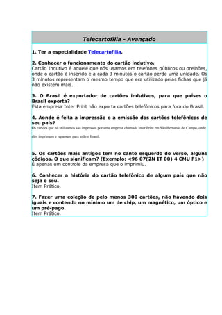 Telecartofilia - Avançado

1. Ter a especialidade Telecartofilia.

2. Conhecer o funcionamento do cartão indutivo.
Cartão Indutivo é aquele que nós usamos em telefones públicos ou orelhões,
onde o cartão é inserido e a cada 3 minutos o cartão perde uma unidade. Os
3 minutos representam o mesmo tempo que era utilizado pelas fichas que já
não existem mais.

3. O Brasil é exportador de cartões indutivos, para que países o
Brasil exporta?
Esta empresa Inter Print não exporta cartões telefônicos para fora do Brasil.

4. Aonde é feita a impressão e a emissão dos cartões telefônicos de
seu país?
Os cartões que nó utilizamos são impressos por uma empresa chamada Inter Print em São Bernardo do Campo, onde

eles imprimem e repassam para todo o Brasil.



5. Os cartões mais antigos tem no canto esquerdo do verso, alguns
códigos. O que significam? (Exemplo: <96 07(2N IT 00) 4 CMU F1>)
É apenas um controle da empresa que o imprimiu.

6. Conhecer a história do cartão telefônico de algum país que não
seja o seu.
Item Prático.

7. Fazer uma coleção de pelo menos 300 cartões, não havendo dois
iguais e contendo no mínimo um de chip, um magnético, um óptico e
um pré-pago.
Item Prático.
 