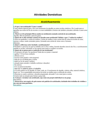 Atividades Domésticas

                                          Acolchoamento

1. O que é um acolchoado? Como é usado?
É uma coberta especial para o frio com enchimento de algodão ou outros tecidos sintéticos. Ele é usado para se
agasalhar nas noites de frio de inverno e os mais trabalhados e bonitos são também colocados cobrindo a cama como
enfeites.
2. Mostre as três principais fibras usadas no enchimento (camada central) de um acolchoado.
Algodão, fibra de poliéster e pena de ganso.
3. Quais são os dois métodos comuns de desenho num acolchoado? Definir o que é "colcha de retalhos".
Colcha em quadrados e colcha de retalhos. Colcha de retalhos é uma colcha feita de sobras de tecidos de saias,
camisas e calças, sendo costurados juntos, formando uma colcha de várias cores e formatos
diferentes.
4. Qual é a diferença entre bordado e acolchoamento?
O bordado é o processo na qual se trabalha com os fios e linhas, fazendo desenhos através dos fios, o acolchoamento
trabalha os tecidos, utilizando os fios apenas para juntar os retalhos ou tecidos.
5. Quais são os passos para a confecção de um acolchoado?
1) O primeiro de tudo é ter paciência! Então deve-se juntar o material:
- agulhas 7-10 em boas condições
- alfinetes novos
- tesouras (uma grande e outra pequena)
- linha da cor escolhida para a colcha
- dedal (se for de metal é melhor)
- armação (para estender o trabalho conforme o desenho)
- fita métrica
- livro ou pasta de desenhos
- boa luz e cadeira para o trabalho
2) As telas podem ser de algodão, lã, linho, seda, etc. O enchimento de algodão, coberta velha, material sintético,
lençol, etc. Ter as quantidades necessárias de tecido ou retalhos para a confecção da colcha.
3) Recortar os cantos conforme o desenho programado, deixando 5 cm a mais para a costura.
4) Juntar tudo na armação para formar a peça toda.
6. Começar e terminar um acolchoado, seja como um projeto individual ou em grupo.
Item prático.
7. Desenvolver um arquivo de pelo menos seis padrões de acolchoados, incluindo dois trabalhos de retalhos e
um com um tema patriótico.
Item prático.
 