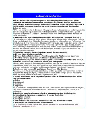 Liderança de Juvenis

NOTA – Embora as próprias exigências do Líder preparem uma pessoa para a
liderança, esta Especialidade tem o objetivo de atrair mais ainda o interesse do
Líder para as atividades ligadas às crianças, juvenis e jovens da igreja, para que a
igreja receba um maior benefício de seu treinamento nesta área de atuação.
1. Ser um Líder
NOTA – no cumprimento da Classe de líder, aprende-se muitas coisas que serão importantes
para a execução de alguns dos itens desta Especialidade. É importante lembrar que os
requisitos cumpridos na Classe de Líder não valerão para esta Especialidade, deverão ser
feitos novamente.
2. Ler dois livros sobre desenvolvimento dos adolescentes , ou sobre liderança.
Há muitos livros cristãos que falam sobre a liderança na adolescência, o Espírito de Profecia
é representado pelo livro Educação, Mensagem aos Jovens e Conselhos aos Professores, Pais
e Estudantes. O livro Treinamento Básico para Diretoria, de capa verde, bem como o novo
Manual dos Desbravadores disponíveis na Associação e produzidos pela divisão, trazem
muita informação boa sobre estes dois assuntos. Outros livros também falam bem sobre o
assunto. Escolha dois desses ou outros relacionados ao tema exigido que sejam do seu
agrado e bom aprendizado.
3. Trabalhar num dos departamentos a seguir durante um ano:
a. Diretor JA ou diretor associado
b. Diretor da Escola Sabatina dos Primários, Juvenis, Adolescentes ou Jovens
c. Membro ativo da equipe de um Clube de Desbravadores
4. Preparar um grupo de Desbravadores para a investidura durante o ano atual, e
ajudar na realização da cerimônia de um bom líder jovem.
Passar Classes Regulares é uma tarefa muito difícil. Procure ser dinâmico, prender a atenção
dos ouvintes, sendo bem ilustrativo e entretendo a todos durante os momentos dedicados a
isso, pois muitos não completam as Classes por falta de incentivo do instrutor.
5. Conhecer pelo menos 10 qualidades de um bom líder jovem.
Atencioso, paciente, disciplinado, espirituoso, cristão, que saiba ouvir conselhos, cumpra o
que promete, delegue funções, ame seus comandados, saiba corrigir quando necessário,
saiba assumir e contornar seus erros, seja dedicado, etc.
6. Saber a diferença entre os juvenis (10-12 anos) e adolescentes (13-15 anos)
nas seguintes áreas:
a. física
b. emocional
c. mental
d. espiritual
NOTA – Uma boa fonte para este item é o livro “Treinamento Básico para Diretoria” Seção 2,
pág. 21-45 tratando de: Compreendendo o Desbravador, preparado pela Divisão Sul-
americana.
7. Conhecer os princípios para ministrar adequadamente a disciplina aos
juvenis/jovens. Aprender as seguintes áreas de disciplina:
a. disciplina interna
b. disciplina externa
c. dez maneiras de prevenir a necessidade de uma disciplina externa
d. cinco tipos de procedimentos disciplinantes
NOTA – Alguns princípios de liderança são encontrados no “Treinamento Básico para
Diretoria” nas páginas 41-45.
 