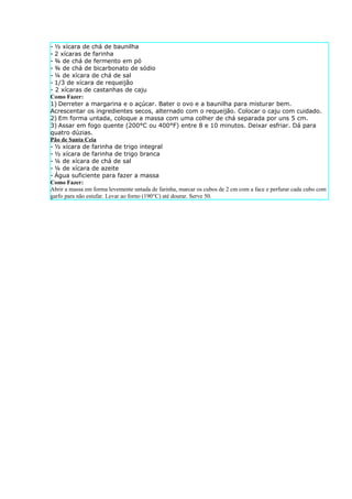 - ½ xícara de chá de baunilha
- 2 xícaras de farinha
- ¾ de chá de fermento em pó
- ¾ de chá de bicarbonato de sódio
- ¼ de xícara de chá de sal
- 1/3 de xícara de requeijão
- 2 xícaras de castanhas de caju
Como Fazer:
1) Derreter a margarina e o açúcar. Bater o ovo e a baunilha para misturar bem.
Acrescentar os ingredientes secos, alternado com o requeijão. Colocar o caju com cuidado.
2) Em forma untada, coloque a massa com uma colher de chá separada por uns 5 cm.
3) Assar em fogo quente (200°C ou 400°F) entre 8 e 10 minutos. Deixar esfriar. Dá para
quatro dúzias.
Pão de Santa Ceia
- ½ xícara de farinha de trigo integral
- ½ xícara de farinha de trigo branca
- ¼ de xícara de chá de sal
- ¼ de xícara de azeite
- Água suficiente para fazer a massa
Como Fazer:
Abrir a massa em forma levemente untada de farinha, marcar os cubos de 2 cm com a face e perfurar cada cubo com
garfo para não estufar. Levar ao forno (190°C) até dourar. Serve 50.
 