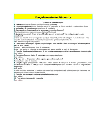 Congelamento de Alimentos

                                           1. Definir os termos a seguir:
a. escaldar - queima de alimento com líquido quente ou a vapor.
b. congelamento rápido - certos alimentos podem ser congelados no freezer, que seria o congelamento rápido
c. queimadura de congelamento - uma forma de escaldação
2. Que tipos de recipientes podem ser usados para congelar alimentos?
Marmitex de alumínio, tupperware, saco plástico e Master-pak.
3. Que pontos essenciais devem ser considerados quando se seleciona frutas ou legumes para serem
congelados?
Avaliar se o alimento pode ser congelado, se está em bom estado, se não está estragado ou podre. Se vale a pena
congelar, analisar se ficará em boas condições de consumo após descongelamento, etc.
Obs. A banana não pode ser congelada.
4. Como se deve descongelar legumes congelados para levar à mesa? Como se descongela frutas congeladas
para se levar à mesa?
Legumes - Naturalmente ou em forno de microondas.
Frutas - não podem ser colocadas no microondas, pois podem cozinhar ao invés de descongelar.
5. Congelar dois legumes (milho e outro de sua escolha), e depois prepará-los e servi-los como demonstração.
Item prático.
6. Fazer congelamento rápido de legume para ser cozido mais tarde.
Item prático.
7. Por que não se deve colocar sal em legumes que serão congelados?
Porque altera o sabor do alimento.
8. Congelar alguns pêssegos numa calda leve, e outros em suco de laranja ou de abacaxi. Qual é a razão para o
uso do ácido ascórbico na calda, e não do suco de fruta? Por que o ácido ascórbico é usado no congelamento
de pêssegos?
Item prático.
O ácido ascórbico (vitamina C) é um bom tipo conservante, tem probabilidade inferior de estragar comparado aos
sucos de fruta, conservando bem os alimentos.
9. Congelar morangos ou framboesas sem adicionar adoçante.
Item prático.
10. Fazer algum tipo de geléia congelada.
Item prático.
 