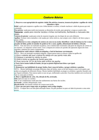 Costura Básica

1. Descreva o uso apropriado do seguinte: dedal, fita métrica, tesouras, tesouras de picotar e agulhas de vários
                                                  tamanhos e tipos.
Dedal: usado para empurrar a agulha com a linha durante a costura, evitando machucar o dedo da pessoa que está
costurando.
Fita métrica: usada para medir precisamente as dimensões do tecido, para apropriar a roupa ao usuário dela.
Tesouras: usada para recortar tecidos e linhas normalmente, facilitando o manuseio das
peças.
Tesouras de picotar: usada para cortar de maneira irregular, por ela dispor de um corte diferente.
Agulhas: Existem vários tamanhos e são usadas por vários motivos, mas sempre com o objetivo de furar a peça e
passar a linha.
2. Familiarizar-se com a máquina de costura em casa ou na escola. Identificar: roda de balanço (se for o caso),
puxador de linha, pedal, levantador de pedal (se for o caso), agulha, alimentação da bobina e direção.
NOTA – Este item deve ser realizado na prática, com o desbravador mostrando cada parte da máquina de costura ao
seu instrutor. As máquinas variam muito. Caso a máquina de costura em questão não apresente algum dos itens
sugeridos, substitua por outros componentes.
3. Demonstrar como colocar a linha na máquina, e fazê-la funcionar corretamente.
NOTA – Deve ser mostrado na própria máquina. Alguns passos para se colocar a linha na agulha são:
1) Gire o volante até que o estica-fio esteja em seu ponto mais alto
2) Coloque o carretel ou retrós no pino
3) Enfie a linha na agulha de frente para trás
4) Puxe cerca de 10 cm de linha pelo orifício da agulha
4. Fazer barra numa toalha de banho, em que os pontos fiquem bem feitos e por igual.
Item prático.
5. Demonstrar sua habilidade de pregar botões, fazer casas de botões, e pregar colchetes e ganchos.
NOTA – Mostre habilidade em pregar diferentes tipos de botões, tanto os de dois buracos como os de quatro, que
podem ser pregados de diferentes formas. Mostre também habilidade ao pregar os colchetes e ganchos fazendo com
que fiquem alinhados. Para marcar pode-se usar um giz, melhorando a precisão. Essa dica também serve na hora de
fazer as casas para os botões.
6. Dizer o significado de: orla, viés, direção de fio, enviesado.
Orla: barra de saias ou vestidos.
Viés: É um complemento usado para dar acabamentos nas barras dos tecidos.
Enviesado - cortado obliquamente, torto.
Direção do fio: movimento retilíneo de costura num tecido.
7. Fazer um saco para roupa suja, ou qualquer outro artigo simples.
NOTA – O objeto deve ser feito para utilização futura. Ou pelo produtor ou para ser dado de presente a uma outra
pessoa.
 