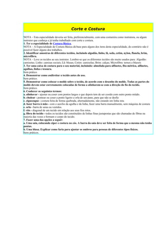 Corte e Costura

NOTA – Esta especialidade deveria ser feita, preferencialmente, com uma costureira como instrutora, ou algum
instrutor que conheça e já tenha trabalhado com corte e costura.
1. Ter a especialidade de Costura Básica.
NOTA – A Especialidade de Costura Básica dá base para alguns dos itens desta especialidade, do contrário não é
possível fazer alguns dos trabalhos.
2. Identificar amostras de diferentes tecidos, incluindo algodão, linho, lã, seda, cetim, nylon, flanela, brim,
microfibra.
NOTA – Leve os tecidos ao seu instrutor. Lembre-se que os diferentes tecidos são muito usados para: Algodão:
camisetas; Linho: camisas sociais; Lã: blusas; Cetim: camisolas; Brim: calças; Microfibra: ternos e blazers
3. Ter uma caixa de costura para o seu material, incluindo: almofada para alfinetes, fita métrica, alfinetes,
agulhas, linha e tesoura.
Item prático.
4. Demonstrar como endireitar o tecido antes do uso.
Item prático.
5. Demonstrar como colocar o molde sobre o tecido, de acordo com o desenho do molde. Todas as partes do
molde devem estar corretamente colocadas de forma a alinharem-se com a direção do fio do tecido.
Item prático.
6. Conhecer os seguintes termos:
a. alinhavar - ajustar ou coser com pontos largos o que depois tem de ser cosido com outro ponto miúdo.
b. chulear - pontear ou coser a ponto ligeiro a orla de um pano, para que não se desfie
c. ziguezague - costura feita de forma quebrada, alternadamente, não estando em linha reta.
d. fazer barra à mão - com o auxílio da agulha e da linha, fazer uma barra manualmente, sem máquina de costura
e. orla - barra de saias ou vestidos.
f. viés - diagonal de um tecido em relação aos seus fios retos.
g. fibra do tecido - todos os tecidos são constituídos de linhas finas justapostas que são chamadas de fibras na
maioria das vezes e formam o corpo do tecido.
7. Fazer uma das opções a seguir:
a. Uma saia, colocando zíper e costura no cós. A barra da saia deve ser feita de forma que a mesma não tenha
pontas.
b. Uma blusa. Explicar como faria para ajustar os ombros para pessoas de diferentes tipos físicos.
Itens práticos.
 
