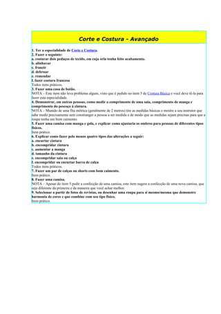 Corte e Costura - Avançado

1. Ter a especialidade de Corte e Costura.
2. Fazer o seguinte:
a. costurar dois pedaços de tecido, em cuja orla tenha feito acabamento.
b. alinhavar
c. franzir
d. debruar
e. remendar
f. fazer costura francesa
Todos itens práticos.
3. Fazer uma casa de botão.
NOTA – Este item não leva problema algum, visto que é pedido no item 5 de Costura Básica e você deve tê-la para
fazer esta especialidade.
4. Demonstrar, em outras pessoas, como medir o comprimento de uma saia, comprimento de manga e
comprimento do pescoço à cintura.
NOTA – Munido de uma fita métrica (geralmente de 2 metros) tire as medidas básicas e mostre a seu instrutor que
sabe medir precisamente sem constranger a pessoa a ser medida e de modo que as medidas sejam precisas para que a
roupa tenha um bom caimento.
5. Fazer uma camisa com manga e gola, e explicar como ajustaria os ombros para pessoas de diferentes tipos
físicos.
Item prático.
6. Explicar como fazer pelo menos quatro tipos das alterações a seguir:
a. encurtar cintura
b. encompridar cintura
c. aumentar a manga
d. tamanho da cintura
e. encompridar saia ou calça
f. encompridar ou encurtar barra de calça
Todos itens práticos.
7. Fazer um par de calças ou shorts com bom caimento.
Item prático.
8. Fazer uma camisa.
NOTA – Apesar do item 5 pedir a confecção de uma camisa, este item sugere a confecção de uma nova camisa, que
seja diferente da primeira e da maneira que você achar melhor.
9. Selecionar a partir de fotos de revistas, ou desenhar uma roupa para si mesmo/mesma que demonstre
harmonia de cores e que combine com seu tipo físico.
Item prático.
 