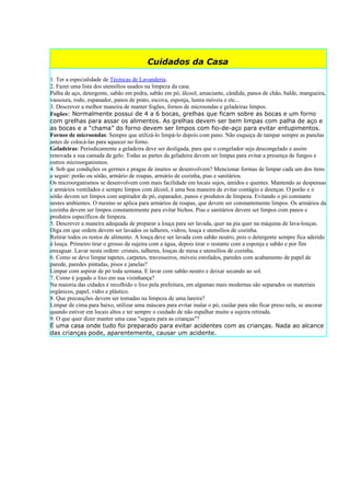 Cuidados da Casa

1. Ter a especialidade de Técnicas de Lavanderia.
2. Fazer uma lista dos utensílios usados na limpeza da casa.
Palha de aço, detergente, sabão em pedra, sabão em pó, álcool, amaciante, cândida, panos de chão, balde, mangueira,
vassoura, rodo, espanador, panos de prato, escova, esponja, lustra móveis e etc...
3. Descrever a melhor maneira de manter fogões, fornos de microondas e geladeiras limpos.
Fogões: Normalmente possui de 4 a 6 bocas, grelhas que ficam sobre as bocas e um forno
com grelhas para assar os alimentos. As grelhas devem ser bem limpas com palha de aço e
as bocas e a “chama” do forno devem ser limpos com fio-de-aço para evitar entupimentos.
Fornos de microondas: Sempre que utilizá-lo limpá-lo depois com pano. Não esqueça de tampar sempre as panelas
antes de colocá-las para aquecer no forno.
Geladeiras: Periodicamente a geladeira deve ser desligada, para que o congelador seja descongelado e assim
renovada a sua camada de gelo. Todas as partes da geladeira devem ser limpas para evitar a presença de fungos e
outros microorganismos.
4. Sob que condições os germes e pragas de insetos se desenvolvem? Mencionar formas de limpar cada um dos itens
a seguir: porão ou sótão, armário de roupas, armário de cozinha, pias e sanitários.
Os microorganismos se desenvolvem com mais facilidade em locais sujos, úmidos e quentes. Mantendo as despensas
e armários ventilados e sempre limpos com álcool, é uma boa maneira de evitar contágio e doenças. O porão e o
sótão devem ser limpos com aspirador de pó, espanador, panos e produtos de limpeza. Evitando o pó constante
nestes ambientes. O mesmo se aplica para armários de roupas, que devem ser constantemente limpos. Os armários da
cozinha devem ser limpos constantemente para evitar bichos. Pias e sanitários devem ser limpos com panos e
produtos específicos de limpeza.
5. Descrever a maneira adequada de preparar a louça para ser lavada, quer na pia quer na máquina de lava-louças.
Diga em que ordem devem ser lavados os talheres, vidros, louça e utensílios de cozinha.
Retirar todos os restos de alimento. A louça deve ser lavada com sabão neutro, pois o detergente sempre fica aderido
à louça. Primeiro tirar o grosso da sujeira com a água, depois tirar o restante com a esponja e sabão e por fim
enxaguar. Lavar nesta ordem: cristais, talheres, louças de mesa e utensílios de cozinha.
6. Como se deve limpar tapetes, carpetes, travesseiros, móveis estofados, paredes com acabamento de papel de
parede, paredes pintadas, pisos e janelas?
Limpar com aspirar de pó toda semana. E lavar com sabão neutro e deixar secando ao sol.
7. Como é jogado o lixo em sua vizinhança?
Na maioria das cidades é recolhido o lixo pela prefeitura, em algumas mais modernas são separados os materiais
orgânicos, papel, vidro e plástico.
8. Que precauções devem ser tomadas na limpeza de uma lareira?
Limpar de cima para baixo, utilizar uma máscara para evitar inalar o pó, cuidar para não ficar preso nela, se ancorar
quando estiver em locais altos e ter sempre o cuidado de não espalhar muito a sujeira retirada.
9. O que quer dizer manter uma casa "segura para as crianças"?
É uma casa onde tudo foi preparado para evitar acidentes com as crianças. Nada ao alcance
das crianças pode, aparentemente, causar um acidente.
 