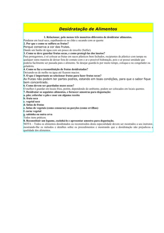 Desidratação de Alimentos
                   1. Relacionar, pelo menos três maneiras diferentes de desidratar alimentos.
Pendurar em local seco, espalhando-os no chão e secando com ar quente
2. Por que e como se sulfura as frutas?
Porque conserva a cor das frutas.
Dando um banho de água com um pouco de enxofre (Sulfur).
3. Como se deve guardar frutas secas, e como protegê-las dos insetos?
Para protegermos, é só colocar as frutas em sacos plásticos bem fechados, recipientes de plástico com tampa ou
qualquer outra maneira de deixar fora do contato com o ar e possível hidratação, pois o ar possui umidade que
poderia facilmente ser passada para o alimento. Se desejar guardá-lo por muito tempo, coloque-o no congelador ou
geladeira.
4. Como se faz a reconstituição de frutas desidratadas?
Deixando-as de molho na água até ficarem macios.
5. O que é importante ao selecionar frutas para fazer frutas secas?
As frutas não podem ter partes podres, estando em boas condições, para que o sabor fique
bem concentrado.
6. Como devem ser guardadas nozes secas?
O melhor é guardar em locais frios, porém, dependendo do ambiente, podem ser colocados em locais quentes.
7. Desidratar os seguintes alimentos, e fornecer amostras para degustação:
a. pão; esfarelar o pão e usar em alguma receita
b. fruta seca
c. vegetal seco
d. fatias de frutas
e. fatias de vegetais (como cenouras) ou porções (como ervilhas)
f. carne vegetal
g. salsinha ou outra erva
Todos itens práticos.
8. Reconstituir um legume, cozinhá-lo e apresentar amostra para degustação.
NOTA – Todos os alimentos desidratados ou reconstruídos desta especialidade devem ser mostrados a seu instrutor,
mostrando-lhe os métodos e detalhes sobre os procedimentos e mostrando que a desidratação não prejudicou a
qualidade dos alimentos.
 