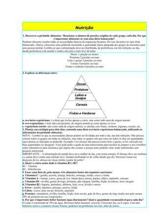 Nutrição

1. Descrever a pirâmide alimentar. Mencionar o número de porções exigidas de cada grupo, cada dia. Por que
                            é importante alimentar-se com uma dieta balanceada?
Nenhum alimento contém todas as necessidades básicas do organismo humano. Por isso devemos ter uma dieta
balanceada. Abaixo colocamos uma pirâmide mostrando a quantidade diária adequada dos grupos de alimentos para
uma pessoa normal. Lembre-se que a alimentação deve ser distribuída, de preferência, em três refeições ao dia,
dando preferência à da manhã e senda a da noite a mais leve de todas.
                                            Doces ½ porção ou menos
                                           Proteínas 2 porções ou mais
                                         Leite e queijo 3 porções ou mais
                                            Cereais 4 porções ou mais
                                       Frutas e verduras 4 porções ou mais

2. Explicar as diferenças entre:




a. ovo-lacto-vegetariano: é a dieta que exclue apenas a carne, mas come tudo mais de origem animal.
b. ovo-vegetariano: o leite não está presente, de origem animal se come apenas os ovos
c. vegetariano estrito: não come nada de origem animal, se satisfaz com frutas, verduras, legumes, cereais, etc.
3. Planeje um cardápio para dois dias, contendo uma dieta ovo-lacto-vegetariana balanceada, utilizando as
informações da pirâmide alimentar.
NOTA – Lembre-se que as necessidades diárias podem ser divididas por todo o dia, nas três refeições. Não precisa
colocar todos os grupos em todas as refeições, mas todos os grupos tem que estar em todos os dias em quantidades
equivalentes as indicadas na pirâmide. Exemplo: Um almoço não precisa conter leite e queijo, se foi colocado em
boas quantidades no desjejum. Você pode pedir a ajuda de uma nutricionista para auxiliar no preparo e em conselhos
sobre substitutivos para alimentos que alguns não comem e porque estes poderão estar sendo substituídos sem
prejuízo nutricional.
IMPORTANTE – A alimentação da manhã deve ser a melhor do dia, com muita energia. O almoço deve ser mediano
e o jantar deve conter uma refeição leve. Sempre lembrando-se do velho ditado que diz: Devemos tomar um
desjejum de rei, almoço de classe média e jantar de pobre”.
4. Qual é o outro nome dado à vitamina B1 e B2?
B1 – Tiamina
B2 – Riboflavina
5. Fazer uma lista de, pelo menos, três alimentos fontes dos seguintes nutrientes:
a. Vitamina C - goiaba, acerola, laranja, brócolis, morango, melão, couve e limão
b. Vitamina A - tomate, couve, gema de ovo, batata-doce, amora, pepino, alface, espinafre, cenoura
c. Vitamina B1 - ervilha, germe de trigo, fermento, pão integral, lentilha, feijão, leveduras, arroz integral
d. Vitamina B2 - Iogurte, amêndoas, abóbora, leite, ovos, levedo e outros
e. Ferro - quiabo, damasco, pêssego, ameixa, feijão
f. Cálcio - couve, leite em pó, brócolis, espinafre
g. Proteína - amendoim, ervilha, lentilha, feijão, leite em pó, grão de bico, germe de trigo (todos tem pelo menos
20% de proteína em sua composição).
6. Por que é importante beber bastante água diariamente? Qual a quantidade recomendável para cada dia?
O corpo é constituído de 70% de água. Devemos beber bastante, cerca de 2 litros por dia, ou 8 copos. Caso não
bebemos muito e comamos muitas frituras, podemos ter problemas nos rins, além de outros.
 