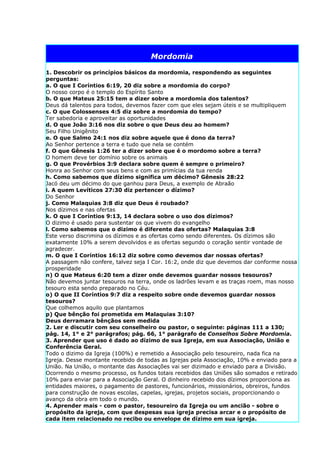 Mordomia

1. Descobrir os princípios básicos da mordomia, respondendo as seguintes
perguntas:
a. O que I Coríntios 6:19, 20 diz sobre a mordomia do corpo?
O nosso corpo é o templo do Espírito Santo
b. O que Mateus 25:15 tem a dizer sobre a mordomia dos talentos?
Deus dá talentos para todos, devemos fazer com que eles sejam úteis e se multipliquem
c. O que Colossenses 4:5 diz sobre a mordomia do tempo?
Ter sabedoria e aproveitar as oportunidades
d. O que João 3:16 nos diz sobre o que Deus deu ao homem?
Seu Filho Unigênito
e. O que Salmo 24:1 nos diz sobre aquele que é dono da terra?
Ao Senhor pertence a terra e tudo que nela se contém
f. O que Gênesis 1:26 ter a dizer sobre que é o mordomo sobre a terra?
O homem deve ter domínio sobre os animais
g. O que Provérbios 3:9 declara sobre quem é sempre o primeiro?
Honra ao Senhor com seus bens e com as primícias da tua renda
h. Como sabemos que dízimo significa um décimo? Gênesis 28:22
Jacó deu um décimo do que ganhou para Deus, a exemplo de Abraão
i. A quem Levíticos 27:30 diz pertencer o dízimo?
Do Senhor
j. Como Malaquias 3:8 diz que Deus é roubado?
Nos dízimos e nas ofertas
k. O que I Coríntios 9:13, 14 declara sobre o uso dos dízimos?
O dizimo é usado para sustentar os que vivem do evangelho
l. Como sabemos que o dizimo é diferente das ofertas? Malaquias 3:8
Este verso discrimina os dízimos e as ofertas como sendo diferentes. Os dízimos são
exatamente 10% a serem devolvidos e as ofertas segundo o coração sentir vontade de
agradecer.
m. O que I Coríntios 16:12 diz sobre como devemos dar nossas ofertas?
A passagem não confere, talvez seja I Cor. 16:2, onde diz que devemos dar conforme nossa
prosperidade
n) O que Mateus 6:20 tem a dizer onde devemos guardar nossos tesouros?
Não devemos juntar tesouros na terra, onde os ladrões levam e as traças roem, mas nosso
tesouro esta sendo preparado no Céu.
o) O que II Coríntios 9:7 diz a respeito sobre onde devemos guardar nossos
tesouros?
Que colhemos aquilo que plantamos
p) Que bênção foi prometida em Malaquias 3:10?
Deus derramara bênçãos sem medida
2. Ler e discutir com seu conselheiro ou pastor, o seguinte: páginas 111 a 130;
pág. 14, 1° e 2° parágrafos; pág. 66, 1° parágrafo de Conselhos Sobre Mordomia.
3. Aprender que uso é dado ao dízimo de sua Igreja, em sua Associação, União e
Conferência Geral.
Todo o dizimo da Igreja (100%) e remetido a Associação pelo tesoureiro, nada fica na
Igreja. Desse montante recebido de todas as Igrejas pela Associação, 10% e enviado para a
União. Na União, o montante das Associações vai ser dizimado e enviado para a Divisão.
Ocorrendo o mesmo processo, os fundos totais recebidos das Uniões são somados e retirado
10% para enviar para a Associação Geral. O dinheiro recebido dos dízimos proporciona as
entidades maiores, o pagamento de pastores, funcionários, missionários, obreiros, fundos
para construção de novas escolas, capelas, igrejas, projetos sociais, proporcionando o
avanço da obra em todo o mundo.
4. Aprender mais - com o pastor, tesoureiro da Igreja ou um ancião - sobre o
propósito da igreja, com que despesas sua igreja precisa arcar e o propósito de
cada item relacionado no recibo ou envelope de dízimo em sua igreja.
 