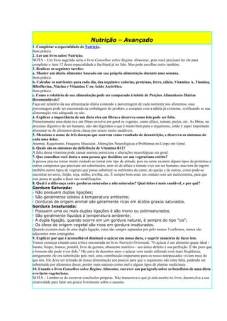 Nutrição – Avançado
1. Completar a especialidade de Nutrição.
Item prático.
2. Ler um livro sobre Nutrição.
NOTA – Um livro sugerido seria o livro Conselhos sobre Regime Alimentar, pois você precisará ler ele para
completar o item 12 desta especialidade e facilitará já ter lido. Mas pode escolher outro também.
3. Realizar as seguintes tarefas:
a. Manter um diário alimentar baseado em sua própria alimentação durante uma semana.
Item prático.
b. Calcular os nutrientes para cada dia, das seguintes: calorias, proteínas, ferro, cálcio, Vitamina A, Tiamina,
Riboflavina, Niacina e Vitamina C ou Ácido Ascórbico.
Item prático.
c. Como o relatório de sua alimentação pode ser comparado à tabela de Porções Alimentares Diárias
Recomendáveis?
Faça um relatório da sua alimentação diária contendo a porcentagem de cada nutriente nos alimentos, essa
porcentagem pode ser encontrada na embalagem do produto, e compare com a tabela já existente, verificando se sua
alimentação está adequada ou não.
4. Explicar a importância de um dieta rica em fibras e descreva como isto pode ser feito.
Primeiramente uma dieta rica em fibras envolve em geral os vegetais, como alface, tomate, picles, etc. As fibras, no
processo digestivo do ser humano, não são digeridos o que é muito bom para o organismo, então é super importante
alimentar-se de alimentos desta classe por serem muito saudáveis.
5. Mencione o nome de três doenças que ocorrem como resultado de desnutrição, e descreva os sintomas de
cada uma delas.
Anemia, Raquitismo, Fraqueza Muscular, Alterações Neurológicas e Problemas no Corpo em Geral.
6. Quais são os sintomas da deficiência de Vitamina B12?
A falta dessa vitamina pode causar anemia perniciosa e alterações neurológicas em geral.
7. Que conselhos você daria a uma pessoa que decidisse ser um vegetariano estrito?
A pessoa precisa tomar muito cuidado ao tomar este tipo de atitude, pois na carne existem alguns tipos de proteínas e
outros compostos que precisam ser substituídos, nem só de alface e tomate vive um ser humano, mas tem de ingerir
também outros tipos de vegetais que possa substituir os nutrientes da carne, do queijo e de outros, como pode-se
encontrar no arroz, feijão, soja, milho, ervilha, etc. É sempre bom estar em contato com um nutricionista, para que
este possa te ajudar a fazer tais modificações.
8. Qual é a diferença entre gorduras saturadas e não saturadas? Qual delas é mais saudável, e por quê?
Gordura Saturada:
· Não possuem duplas ligações;
· São geralmente sólidos à temperatura ambiente;
· Gorduras de origem animal são geralmente ricas em ácidos graxos saturados.
Gordura Insaturada:
· Possuem uma ou mais duplas ligações è são mono ou poliinsaturados;
· São geralmente líquidos à temperatura ambiente;
· A dupla ligação, quando ocorre em um gordura natural, é sempre do tipo "cis";
· Os óleos de origem vegetal são ricos em gordura insaturados.
Quando existem mais de uma dupla ligação, estas são sempre separadas por pelo menos 3 carbonos, nunca são
adjacentes nem conjugadas.
9. Explicar por que é aconselhável diminuir o açúcar em nossa dieta, e sugerir maneiras de fazer isto.
Vamos começar citando uma crítica encontrada no livro Nutrição Orientada: "O açúcar é um alimento quase ideal -
barato, limpo, branco, portátil, livre de germes, altamente nutritivo - seu único defeito é sua perfeição. É tão puro que
o homem não pode viver dele." Há cerca de duzentos anos o açúcar vem sendo utilizado com mais freqüência,
antigamente ele era substituído pelo mel, uma contribuição importante para os nosso antepassados viviam mais do
que nós. Ele deve ser retirado de nossa alimentação aos poucos para que o organismo não sinta falta, podendo ser
substituído por alimentos doces, porém mais naturais como mel e alguns tipos de plantas medicinais.
10. Usando o livro Conselhos sobre Regime Alimentar, escrever um parágrafo sobre os benefícios de uma dieta
ovo-lacto-vegetariana.
NOTA – Lembre-se de escrever conclusões próprias. Não transcreva o que já está escrito no livro, desenvolva a sua
criatividade para falar um pouco livremente sobre o assunto.
 