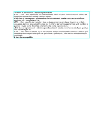 a. Um suco de frutas usando o método de panela aberta
NOTA – O item 1 desta especialidade fala sobre este método. Faça o suco desta forma e deixe-o em conserva por
alguns dias e depois avalie o resultado com o seu instrutor.
b. Dois tipos de frutas usando o método de água fervente, colocando uma das conservas em embalagem
quente, e a outra em embalagem fria.
NOTA – Com o auxílio do instrutor, faça as duas conservas em água fervente e embale
separadas. Lembre-se quais alimentos são melhores para embalagens frias (pré-cozidos) e
quentes (crus), como descritos anteriormente nesta especialidade.
c. Dois tipos de vegetais usando o método de pressão, colocando uma das conservas em embalagem quente, e
outra em embalagem fria.
NOTA – Com o auxílio do instrutor, faça as duas conservas em água fervente e embale separadas. Lembre-se quais
alimentos são melhores para embalagens frias (pré-cozidos) e quentes (crus), como descritos anteriormente nesta
especialidade.
d. Um doce ou geléia
 
