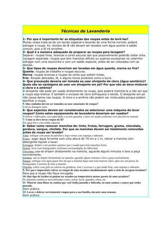 Técnicas de Lavanderia

1- Por que é importante ler as etiquetas das roupas antes de lavá-las?
Muitas vezes trata-se de um tecido especial e lavando de uma forma normal, poderá
estragar a roupa. Ex. tecidos de lã não devem ser lavados com água quente e sabão
comum, pois a lã irá encolher.
2- Qual é a maneira adequada de preparar as roupas para lavagem?
Separar: roupas finas, brancas e cores escuras das que possivelmente poderão soltar tinta.
Lavagem separada: roupas que tem manchas difíceis ou sujeiras excessivas no colarinho
esfregar com uma escovinha e com um sabão especial, antes de ser colocadas com as
demais.
3- Que tipos de roupas deveriam ser lavadas em água quente, morna ou fria?
Quente: roupas de trabalho e roupas escuras.
Morna: roupas brancas e roupas de cores que soltam tintas.
Fria: Roupas delicadas, lã, e alguns novos produtos como a lycra.
4- Que precaução deveria ser tomada ao usar alvejante de cloro (água sanitária)?
Quais são as vantagens de usar um alvejante em pó? Por que não se deve misturar
o cloro e a amônia?
O alvejante não pode ser usado diretamente na roupa, pois poderá manchá-la a não ser que
a roupa seja branca. E também o excesso de cloro enfraquece o tecido. O alvejante em pó
não causa danos nas roupas. O cloro e a amônia não podem ser misturados porque podem
danificar a roupa.
5- Que cuidados devem ser tomados ao usar amaciante de roupas?
Usar na dosagem certa.
6- Que aspectos devem ser considerados ao selecionar uma máquina de lavar
roupas? Como estes equipamento de lavanderia deveriam ser usados?
Verificar o fabricante, sua capacidade e se tem garantia, e deve ser usado conforme vem descrito no manual.
7- Como se deve lavar roupas de lã?
Em água fria e com sabão especial.
8- Saber como remover manchas de: tinta, frutas, ferrugem, grama, chocolate,
gordura, sangue, chiclete. Por que as manchas devem ser totalmente removidas
antes da roupa ser lavada?
Tinta: esfregar com pasta de petróleo e logo retirar com esponja e sabonete.
Frutas: jogar água fervente com uma altura de 70 cm a 1 m, retirar a mancha com
detergente liquido e lavar.
Ferrugem: driparr é um produto químico que é usado para tirar manchas fortes.
Grama: lavar com branqueador conforme recomendação do fabricante.
Chocolate: usa-se driparr diretamente na mancha, aguarde alguns minutos e lave a peça
normalmente.
Gordura: usa-se driparr diretamente na mancha, aguarde alguns minutos e lave a peça normalmente.
Sangue: esfregar com água quase fria até que a mancha fique num tom marrom claro, após use um pouco de
branqueador e termine de tirar a mancha.
Chiclete: cobrir com gelo ou colocar na geladeira, tirar o excesso e o que ainda ficar, usar esponja e sabonete.
9- Por que é importante retirar as roupas de uma secadora imediatamente após o ciclo de secagem terminar?
Para que a roupa não fique enrugada.
10- Que tipo de tecidos só podem ser secados na temperatura menos quente de uma secadora?
Os materiais sintéticos mais delicados como, nylon, lycra, spandex, orlon, etc.
11- Mostrar uma blusa ou camisa que você tenha passado e dobrado, ou uma camisa e casaco que tenha
passado.
Item prático.
12- Lavar e dobrar corretamente roupas para a sua família, durante uma semana.
Item prático.
 