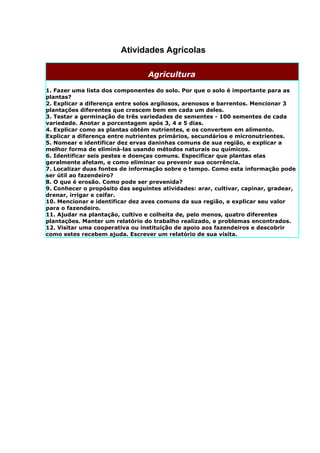 Atividades Agrícolas

                                  Agricultura

1. Fazer uma lista dos componentes do solo. Por que o solo é importante para as
plantas?
2. Explicar a diferença entre solos argilosos, arenosos e barrentos. Mencionar 3
plantações diferentes que crescem bem em cada um deles.
3. Testar a germinação de três variedades de sementes - 100 sementes de cada
variedade. Anotar a porcentagem após 3, 4 e 5 dias.
4. Explicar como as plantas obtém nutrientes, e os convertem em alimento.
Explicar a diferença entre nutrientes primários, secundários e micronutrientes.
5. Nomear e identificar dez ervas daninhas comuns de sua região, e explicar a
melhor forma de eliminá-las usando métodos naturais ou químicos.
6. Identificar seis pestes e doenças comuns. Especificar que plantas elas
geralmente afetam, e como eliminar ou prevenir sua ocorrência.
7. Localizar duas fontes de informação sobre o tempo. Como esta informação pode
ser útil ao fazendeiro?
8. O que é erosão. Como pode ser prevenida?
9. Conhecer o propósito das seguintes atividades: arar, cultivar, capinar, gradear,
drenar, irrigar e ceifar.
10. Mencionar e identificar dez aves comuns da sua região, e explicar seu valor
para o fazendeiro.
11. Ajudar na plantação, cultivo e colheita de, pelo menos, quatro diferentes
plantações. Manter um relatório do trabalho realizado, e problemas encontrados.
12. Visitar uma cooperativa ou instituição de apoio aos fazendeiros e descobrir
como estes recebem ajuda. Escrever um relatório de sua visita.
 