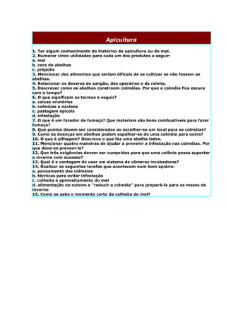 Apicultura

1. Ter algum conhecimento do histórico da apicultura ou do mel.
2. Numerar cinco utilidades para cada um dos produtos a seguir:
a. mel
b. cera de abelhas
c. própolis
3. Mencionar dez alimentos que seriam difíceis de se cultivar se não fossem as
abelhas.
4. Relacionar os deveres do zangão, das operárias e da rainha.
5. Descrever como as abelhas constroem colméias. Por que a colméia fica escura
com o tempo?
6. O que significam os termos a seguir?
a. caixas criatórias
b. colméias e núcleos
c. pastagem apícola
d. infestação
7. O que é um fazedor de fumaça? Que materiais são bons combustíveis para fazer
fumaça?
8. Que pontos devem ser considerados ao escolher-se um local para as colméias?
9. Como as doenças em abelhas podem espalhar-se de uma colméia para outra?
10. O que é pilhagem? Descreva o que faz uma abelha ladra.
11. Mencionar quatro maneiras de ajudar a prevenir a infestação nas colméias. Por
que deve-se preveni-la?
12. Que três exigências devem ser cumpridas para que uma colônia possa suportar
o inverno com sucesso?
13. Qual é a vantagem de usar um sistema de câmaras incubadoras?
14. Realizar as seguintes tarefas que acontecem num bom apiário:
a. povoamento das colméias
b. técnicas para evitar infestação
c. colheita e aproveitamento do mel
d. alimentação no outono e "reduzir a colméia" para prepará-la para os meses de
inverno
15. Como se sabe o momento certo da colheita do mel?
 