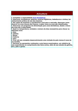 Avicultura

1. Completar a especialidade Aves Domésticas.
2. Descrever incubadoras, poleiros, aviários higiênicos, bebedouros e ninhos; ter
conhecimento prático do uso dos mesmos.
3. Ser capaz de examinar e acondicionar ovos para o mercado, descrever como
discernir os ovos chocos dos frescos, e saber como os ovos são classificados.
4. Descrever um programa de alimentação para aves domésticas, desde a choca
dos ovos até a maturidade.
5. Qual é a temperatura, umidade e número de dias necessários para chocar os
seguintes ovos:
a. pato
b. galinha
c. ganso
d. codorna
e. peru
6. Criar até seu completo desenvolvimento uma ninhada de pelo menos 6 aves de
sua escolha.
7. Escrever ou apresentar oralmente a uma banca examinadora, um relatório de
suas experiências no cumprimento dos itens acima, além de seu estudo da galinha,
peru, pato e ganso.
 